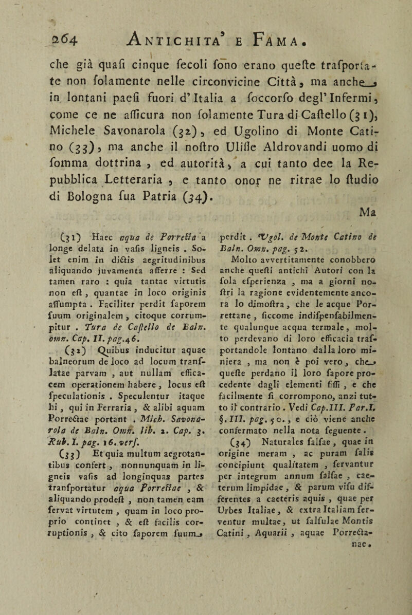 che già quafi cinque fecoli fono erano quefte trafporta- te non folamente nelle circonvicine Città , ma anche « in lontani paefi fuori d’Italia a foccorfo degl’infermi, come ce ne aflìcura non folamente Tura di Caftello (3 1), Michele Savonarola (32) , ed Ugolino di Monte Cati¬ no (23)5 ma anche il noftro Ulifle Aldrovandi uomo di fomma dottrina , ed autorità, a cui tanto dee la Re¬ pubblica Letteraria , e tanto onor ne ritrae lo Audio di Bologna fua Patria (54). Ma (31) Haec aqua de Torretta a longe delata in vafis ligneis . So- let enim in di&is aegritudinibus aiiquando juvamenta afferre : Sed tamen raro : quia tantae virtutis non eli , quantae in loco originis alfumpta . Faciliter perdit faporem fuum originalem , citoque corrum- pitur . Tura de Camello de Baln. oinn. Cap. lT.par.At6. 00 Quibus inducitur aquae balneorum de loco ad locuin tranf- latae parvam , aut nullam effica- cem operationem liabere , locus eli fpeculationis . Speculentur itaque hi , qui in Ferraria , Se alibi aquam Porre&ae portant . Mich. Savona¬ rola de Baln. Own. lib. a. Cap. 3. Rub. I. pag. 16. ver/. (33) Et quia multum aegrotan- tibus confert , nonnunquam in li¬ gneis vafis ad longinquas partes tranfportatur aqua Torrettae , Se aiiquando prodeft , non tamen eam fervat virtutem , quam in loco pro¬ prio continet , Se eft facilis cor- ruptionis , Se cito faporem fuum_* perdit . *1>gol. de Monte Catino de Baln. Ovm. pag. j2. Molto avvertitamente conobbero anche quefti antichi Autori con la fola efpericnza , ma a giorni no- ftri la ragione evidentemente anco¬ ra lo djmoflra, che le acque Por- rettane , ficcome indifpenfabilmen- te qualunque acqua termale, mol¬ to perdevano di loro efficacia traf- portandole lontano dallaloro mi¬ niera , ma non c poi verOj che_* quelle perdano il loro fapore pro¬ cedente dagli elementi fili , e che facilmente fi corrompono, anzi tut¬ to il contrario . Vedi Cap.III. Par.1. §, ITI. pag. 5 o., e ciò viene anche confermato nella nota feguente . (34} Naturales falfae, quae in origine meram , ac puram falis concipiunt qualitatem , fervantur per integrimi annum falfae , cae- terum limpidae, Se parum vifu dif- ferentes a caetcris aquis , quae per Urbes Italiae , Se extra Italiam fer- ventur multae, ut falfulae Montis Catini , Aquarii , aquae Porre&a- nae.