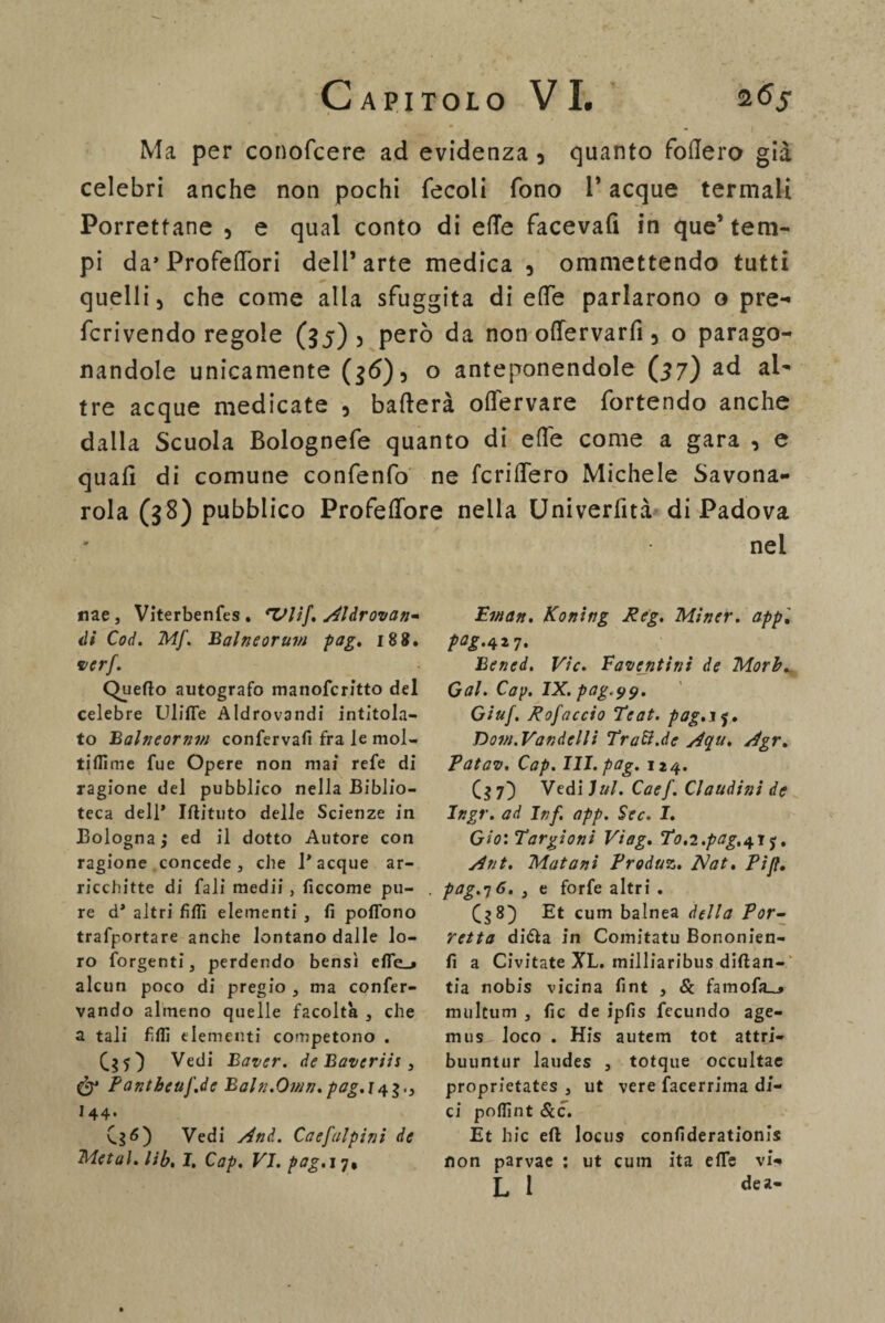 Ma per conoscere ad evidenza 3 quanto fodero già celebri anche non pochi fecoli fono 1* acque termali Porrettane 5 e qual conto di effe facevafi in que’tem¬ pi da» Profeffòri dell’arte medica 5 ommettendo tutti quelli 5 che come alla sfuggita di effe parlarono o pre- fcrivendo regole (35) , però da non offervarfi 5 o parago¬ nandole unicamente (36)5 o anteponendole (57) ad al¬ tre acque medicate 5 baderà offervare fortendo anche dalla Scuola Bolognefe quanto di effe come a gara , e quali di comune confenfo ne fcriffero Michele Savona¬ rola (38) pubblico Profeffore nella Univerfità di Padova nel nae, Viterbenfes. eVIif, Aldrovan- ili Coi. Mf. Balneorum pag. 188. ver/. Quello autografo manofcritto del celebre Uliffe Aldrovandi intitola¬ to Balneornvi confervafi fra le mol- tiflìme fue Opere non mai refe di ragione del pubblico nella Biblio¬ teca dell* Iflituto delle Scienze in Bologna ; ed il dotto Autore con ragione concede3 che 1* acque ar¬ ricchire di fali medii , ficcome pu¬ re d’ altri filli elementi , fi poflono trafportare anche lontano dalle lo¬ ro forgenti, perdendo bensì efle_» alcun poco di pregio 3 ma confer- vando almeno quelle facoltà 3 che a tali filli elementi competono . Vedi Baver. de Bavcriis , & Fantbeuf.de Baln.Own.pag.i4$.., I44. CsO Vedi And. Caefalpini de Metal, lib. I. Cap. VI. pag. 17, Ewan. Koning Reg. Miner. app'. Bened. Vie. Fauentini de Morb. Gal. Cap. IX. pag'99. Giuf, Rofaccio Teat. pag.ij. Doi/i.Vandclli Tradl.de Aqu. Agr. Patav. Cap. III. pag. 124. 7) Vedi lui. Caef. Claudini de Ingr. ad Inf. app. Sec. I. Gio'.Targioni Viag. To.i.pag.+i j. Ant. Matani Produz. Nat. Pi fi. pag.yó. 3 e forfè altri . Et cum balnea della Por- retta didla in Comitatu Bononien- fi a Civitate XL. milliaribus diftan- tia nobis vicina fint 3 & famofa_» multum , fic de ipfis fecundo age- miis loco . His autem tot attri¬ buii n t ti r laudes 3 totque occultae proprietates 3 ut vere facerrima di¬ ci poflint &c. Et hic eli locus confiderationis non parvae : ut cuin ita elle vi* L 1 dea’