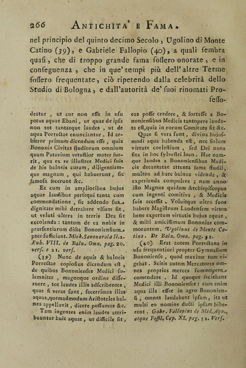 nel principio del quinto decimo Secolo , Ugolino di Monte Catino (59)5 e Gabriele Fallopio (40)5 a quali fembra quali, che di troppo grande fama fodero onorate , e in confeguenza , che in que’ tempi più dell’ altre Terme fodero frequentate, ciò ripetendo dalla celebrità dello Studio di Bologna , e dalPautorità de’ Tuoi rinomati Pro- fedo- deatur , ut cur non effe in ufu potus aquae Ebani, ut quae de ipfa non tot tantaeque laudes , ut de aqua Porre&ae enunciantur . Id ar- bitror primum dicendum effe , quia Bononia Civitas fìudiorum omnium quam Patavium vetuftior mater fue- rit, qua ex re illuftres Medici fuis de bis balneis curam , dijigentiam- que magnam , qui habuerunt, fic famofa fecerunt &c. Et cum in amplioribus hujus aquae iaudibus perfequi tanta cuin commendatione , He addendo fua_* dignitate mihi detrahere vifum fit, ut veJuti altera in terris Dea fit excolenda : tantum de ea nobis in praefentiarum difta Bononienfium_> pace fufficiant. Mich.Savonarola li.i. Rub. Vili, de Bain» Qmn. pag. 20, ver]', e ìj. ver]’. Csp} Nunc de aquis Se balneis Porre&ae copiofius dicendum efl: , de quibus Bononienfes Medici fo- lemniter , magnoque ordine diflfe- ruere , tot laudes illis adferibentes , quae fi verae funt, facerrimas illas aquas,q.uemadmodum Ariftoteles bai. Jiea appellavit , dicere poffumus &c. Tarn ingentes enim laudes attri- eas poffe credere. Se fortaffe a Bo- nonienfibus Medicis tantopere lauda¬ ta eft,quia in eorum Comitatu fit &c. Quae fi vera funt, divina hujuf- modi aqua habenda eft , nec folum virtute coeleftium , fed Dei nutu fita in hoc fylveftri loco . Hae nam- que laudes a Bononienfibus Medi¬ cis deeantatae attenta fama fiudii, multos ad haec balnea videnda , Se experienda compulere ,* narn anno irto Magnus quidam Arcbiepifcopus cum ingenti comitiva , Se Medicis fuis acceffit » Voluitque ultra fuos habere Magiftrum Laudenfem virum bene expertum virtutis hujus aquae , & mihi amiciffimum Bononiae com- morantem. 'Vgolhms de Monte Ca¬ tino. De Baln. Omn. pag. |2. (40} Erat autem Porre&ana in ufu frequentiori propter Gymnafium Bononienfe , quod maxime tuni vi- gebat . Scitis autem Mercatores om- nes proprias merces fummopere_» comendare . Id quoque faciebant Medici illi Bononienfes : cum enim aqua illa effet in agro Bononien- fi , omnes laudabant ipfam, ita ut multi eo nomine ducli jpfam bibe- rent . Gabr. Fallopias de Med.yjgu.,