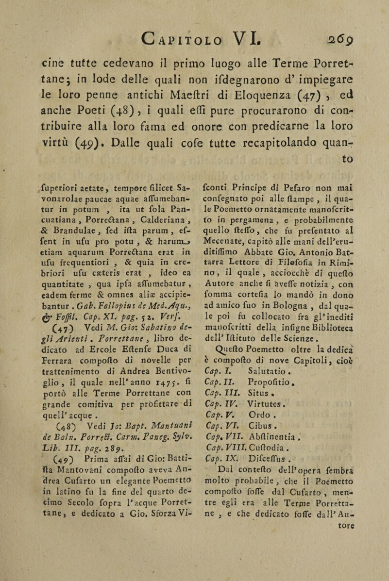 cine tutte cedevano il primo luogo alle Terme Porrete tane; in lode delle quali non Sdegnarono d’ impiegare le loro penne antichi Maeftri di Eloquenza (47) 3 ed anche Poeti (48) , i quali effì pure procurarono di con¬ tribuire alla loro fama ed onore con predicarne la loro virtù (49). Dalle quali cofe tutte recapitolando quan¬ to fuperiori aetate, tempore filicet Sa- vonarolae paucae aquae affutneban- tur in potum , ita ut fola Pan- cuatiana , Porreèlana , Calderiana , & Brandulae , fed irta parum , ef- fent in ufu pio potu , & harum_> etiam aquarum Porreèlana erat in ufu frequentiori , & quia in cre- briori ufu cseteris erat , ideo ea quantitate , qua ipfa artfumebatur , eadem ferme & omnes ali® accipie- bantur . Gab. Fallopius de Med.Aqu., Fojjil, Cap. XI. pag. $ i. VerJ. (47) Vedi M. Gioì Sabatino de¬ gli Arienti. Porrettane , libro de¬ dicato ad Ercole Ertenfe Duca di Ferrara comporto di novelle per trattenimento di Andrea Bentivo- glio , il quale nell’anno 147J. fi portò alle Terme Porrettane con grande comitiva per profittare di quell’ acque . (48) Vedi lo: Bapt. Mantuanì de Baln. Porrei. Carvi. Paneg. Sylv. Lib. III. pag. 289. (450 Prima affai di Gio: Batti- irta Mantovani comporto aveva An¬ drea Cufarto un elegante Poemetto in latino fu la fine del quarto de¬ cimo Secolo fopra 1* acque Porret¬ tane, e dedicato a Gio. Sforza Vi- feonti Principe di Pefaro non mai confegnato poi alle ftampe , il qua¬ le Poemetto ornatamente manoferit- to in pergamena, e probabilmente quello fteffo, che fu prefentato al Mecenate, capitò alle mani dell’eru- ditiflìnio Abbate Gio. Antonio Bat- tarra Lettore di Filofofia in Rimi¬ no, il quale, acciocché di querto Autore anche fi 'avelie notizia , con fomma cortefia lo mandò in dono ad amico fuo in Bologna , dal qua¬ le poi fu collocato fra gl’inediti manoferitti della infigne Biblioteca dell’Irtituto delle Scienze . Quello Poemetto oltre la dedica è comporto di nove Capitoli, cioè Cap. I. Salutatio. Cap. II. Propofitio, Cap. III. Situs • Cap. IV. Virtutes. Cap. V. Ordo . Cap. VI. Gibus . Cap% VII. Abrtinentia . Cap. Vili. Curtodia . Cap. IX. Difcelfus . Dal conterto dell’opera fembra molto probabile , che il Poemetto comporto forte dal Cufarto , men¬ tre egli era alle Terme Porretta- ne , e che dedicato forte dall’Au¬ tore