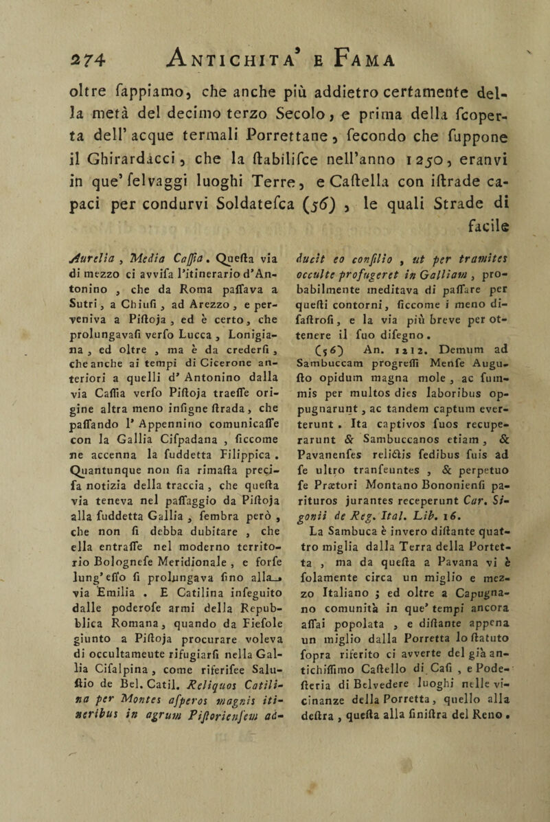 oltre Tappiamo, che anche più addietro certamente del¬ la metà del decimo terzo Secolo, e prima della fcoper- ta dell’acque termali Porrettane, fecondo che fuppone il Ghirardacci, che la ftabilifce nell’anno 1250, eranvi in que’felvaggi luoghi Terre, e Cartella con iftrade ca¬ paci per condurvi Soldatefca (56) , le quali Strade di facile jiurelia , Media Cappa, Quella via di mezzo ci avvifa l’itinerario d’An¬ tonino , che da Roma pattava a Sutri, a Chiù!!, ad Arezzo, e per¬ veniva a Piftoja , ed è certo, che prolungava!! verfo Lucca , Lonigia- na , ed oltre , ma è da creder!! , che anche ai tempi di Cicerone an¬ teriori a quelli d’ Antonino dalla via Catta verfo Piftoja traeffe ori¬ gine altra meno infigne ftrada > che pattando 1* Appennino comunicaffe con la Gallia Cifpadana , ficcome ne accenna la fuddetta Filippica . Quantunque non fia rimafta preci- fa notizia della traccia , che quella via teneva nel paffaggio da Piftoja alla fuddetta Gallia , fembra però , che non fi debba dubitare , che ella entratte nel moderno territo¬ rio Bolognefe Meridionale , e forfè lung’etto fi prolungava fino alla_* via Emilia . E Catilina infeguito dalle poderofe armi della Repub¬ blica Romana, quando da Fiefole giunto a Piftoja procurare voleva di occultameute rifugiar!! nella Gal¬ lia Cifalpina, come riferifee Salu¬ mi0 de Bel. Catil. Reliquoi Catili¬ na per Montes afperos v/agnis iti- neribm in agrum Pijtorienfem ad¬ duci t eo confilio , ut per tramiteì occulte profngeret in Gallìavi, pro¬ babilmente meditava di pattare per quelli contorni, ficcome i meno di- fallrofi, e la via pili breve per ot¬ tenere il fuo difegno . (AO A”* ut 2. Demum ad Sambuccam progrefli Menfe Augu- !lo opidum magna mole , ac fum- mis per multos dies laboribus op¬ pugnarmi , ac tandem captum ever- terunt . Ita captivos fuos recupe- rarunt Se Sambuccanos etiam, Se Pavanenfes reliólis fedibus fuis ad fe ultro tranfeuntes , Se perpetuo fe Pretori Montano Bononienfi pa- rituros jurantes receperunt Car. Si- goniì de Reg* Ita!. Lib. 16. La Sambuca è invero dittante quat¬ tro miglia dalla Terra della Portet- ta , ma da quella a Pavana vi è folamente circa un miglio e mez¬ zo Italiano ; ed oltre a Capugna- no comunità in que’ tempi ancora affai popolata , e dittante appena un miglio dalla Porretta loftatuto fopra riferito ci avverte del già an- tichiffimo Cartello di Cafi , e Pode- rteria di Belvedere luoghi nelle vi¬ cinanze della Porretta , quello alla delira , quella alla finiftra del Reno .