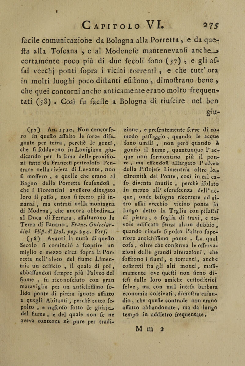 CAPITOLO VI. 2 7Jf facile comunicazione da Bologna alla Porretta , e da que¬ lla alla Tofcana , e al Modenefe mantenevanfi anche__> certamente poco più di due fecoli fono (57) 0 e gli af¬ fai vecchj ponti fopra i vicini torrenti 5 e che tutt1 ora in molti luoghi poco dittanti elìdono 5 dimoftrano bene» che quei contorni anche anticamenteerano molto frequen¬ tati (58) . Cosi fu facile a Bologna di riufcire nei ben (j 7) An. ijio. Non concorfe- ro in queflo affalto Je forze dife- gnate per terra , perchè le genti, che fi foldavano in Lonigiana giu¬ dicando per la fama delle provifio- ni fatte da Francefi pericolofo l'en¬ trare nella riviera di Levante, non fi moffero , e quelle che erano al Bagno della Porretta fcufandofi , che i Fiorentini aveffero dinegato loro il pafio, non fi fecero più in¬ nanzi , ma entrati nella montagna di Modena , che ancora obbediva,* al Duca di Ferrara , affamarono la Terra di Fanano . Frane. Guicciar¬ dini Hifì. d* Ital. pag. 2y 4. VerJ'. ($8) Avanti la metà di queflo Secolo fi cominciò a fcoprire un miglio e mezzo circa fopra la Por- retta nell’alveo del fiume Limen- tria un edificio il quale di poi, abballandoli Tempre più l’alveo del fiume , fu riconofciuto con gran maraviglia per un antichiflìmo fo- lido ponte di pietra ignoto affatto a quegli Abitanti , perchè tutto fe- polto , e nafeofo fotto le ghiaje_* del fiume , e del quale non fe ne aveva contezza nè pure per tradi¬ ti le¬ zione , e prefjentemente ferve di co¬ modo paffaggio , quando le acque fono umili , non però quando è gonfio il fiume , quantunque 1* ac¬ que non formontino più il pon¬ te , ma effendofi allargato 1* alveo della Piftojefe Limentria oltre Icj eftremità del Ponte, così in tal ca- fo diventa inutile , perchè ifolato in mezzo all* eferefeenza dell’ac¬ que , onde bifogna ricorrere ad al¬ tro affai vecchio vicino ponte in luogo detto la Teglia con pilaftri di pietra, e foglia di travi, e ta¬ vole edificato fenza alcun dubbio, quando rimafe fipolto l’altro fupe- riore antichiflìmo ponte . La qual cofa , oltre che conferma le offerva- zioni delie grandi alterazioni , che foffrono i fiumi, e torrenti, anche corretti fra gli alti monti , maflì- mamente ove quelli non fieno di- fefi dalle loro amiche culìoditrici felve , ma con mal intefa barbara economia coltivati , dimoftra ezian¬ dio, che quelle contrade non erano affatto abbandonate , ma da lungo tempó in addietro frequentate* M m 2