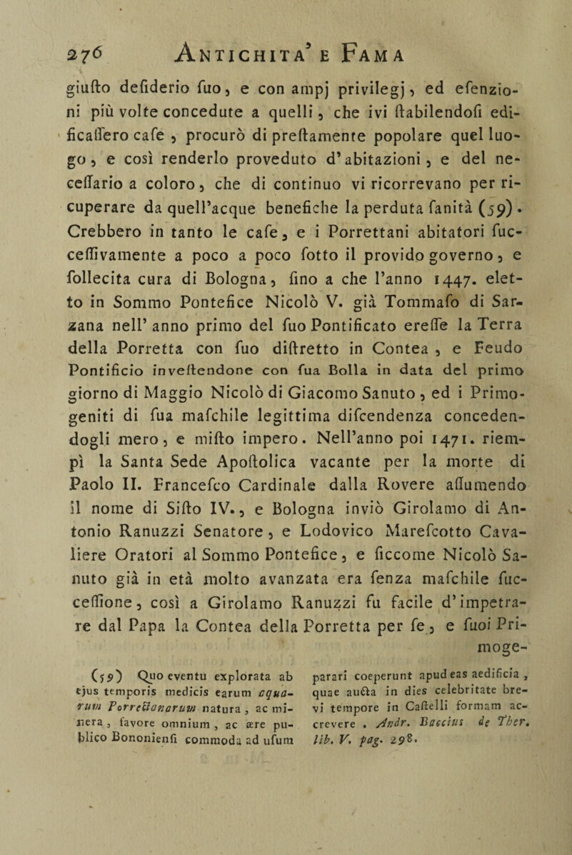 giufto defiderio fuo, e con ampj privilegi «> ed efenzio- ni più volte concedute a quelli, che ivi ftabilendofi edi- ficalierò cafe , procurò di prettamente popolare quel luo¬ go , e così renderlo proveduto d’abitazioni, e dei ne- eellario a coloro, che di continuo vi ricorrevano per ri¬ cuperare da quell’acque benefiche la perduta fanità (59) . Crebbero in tanto le cafe, e i Porrettani abitatori fuc- ceflìvamente a poco a poco fiotto il provido governo, e fiollecita cura di Bologna, fino a che l’anno 1447. elet¬ to in Sommo Pontefice Nicolò V. già Tommafo di Sar- zana nell’anno primo del fiuo Pontificato erede la Terra della Porretta con fiuo diftretto in Contea , e Feudo Pontificio invertendone con fua Bolla in data dei primo giorno di Maggio Nicolò di Giacomo Sanuto , ed i Primo¬ geniti di fiua mafchile legittima dificendenza conceden¬ dogli mero, e mirto impero. Nell’anno poi 1471. riem¬ pì la Santa Sede Apoftolica vacante per la morte di Paolo IL Francefico Cardinale dalla Rovere artumendo il nome di Sifto IV., e Bologna inviò Girolamo di An¬ tonio Ranuzzi Senatore , e Lodovico Mareficotto Cava¬ liere Oratori al Sommo Pontefice, e ficcotne Nicolò Sa¬ nino già in età molto avanzata era fienza mafichile fiuc- ceffione, così a Girolamo Ranuzzi fin facile d’impetra¬ re dal Papa la Contea della Porretta per fie , e fiuoi Pri¬ lli oge- (jsO Quo eventu explorata ab ejus temporis medicis earum equa- rum Forrcttanaruw natura, acmi- nera , tavore omnium , ac £ere pu- blico Bononienfì commoda ad ufura parar! coeperunt apud eas aedificia , quae aurta in dies celebritate bre¬ vi tempore in Cartelli formam ac- crevere . /indr. Bsgcius de Ther. lib. V, fag. 298°