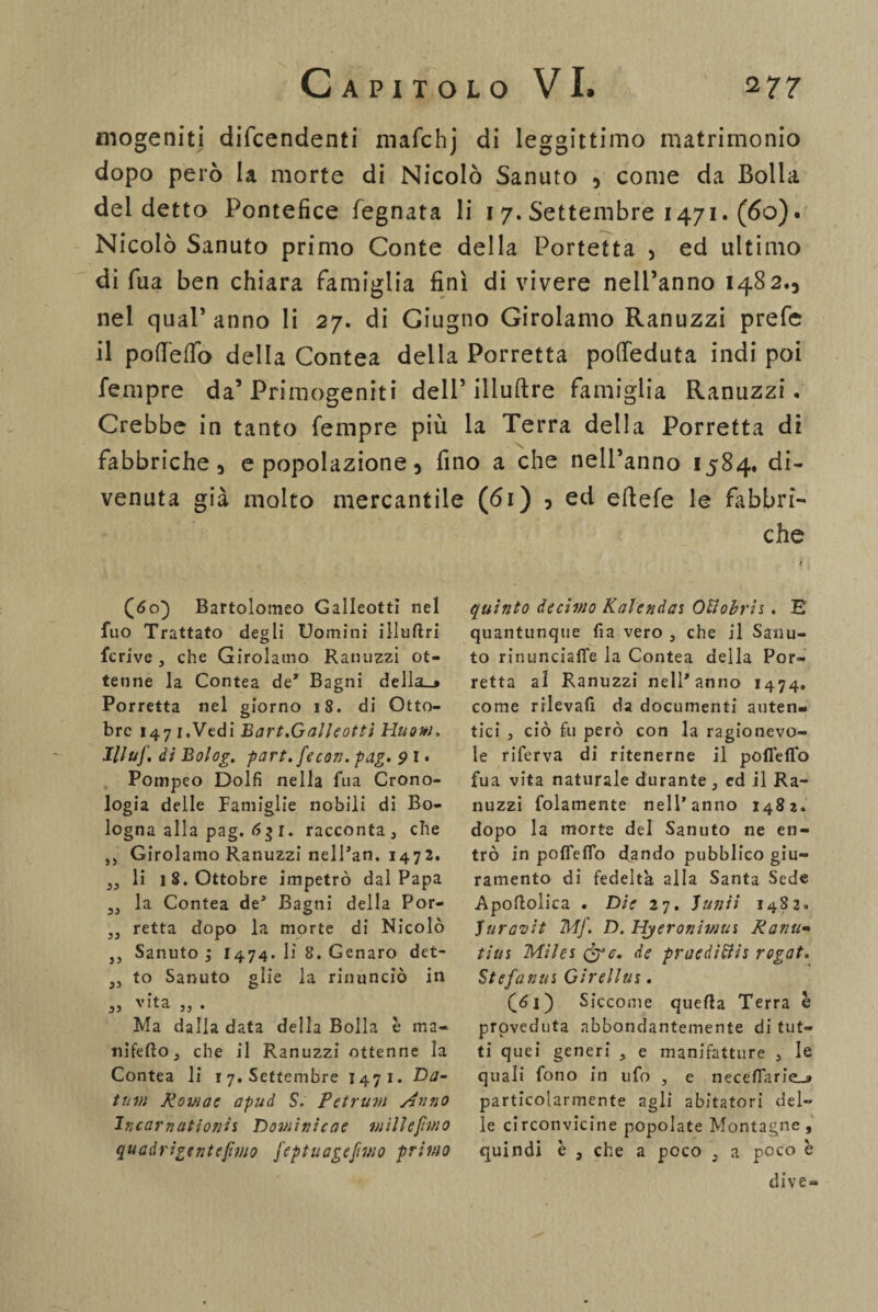 inogeniti difendenti mafchj di leggittimo matrimonio dopo però la morte di Nicolò Sanuto , come da Bolla del detto Pontefice fegnata li i 7. Settembre 1471. (60). Nicolò Sanuto primo Conte della Portetta , ed ultimo di Tua ben chiara famiglia finì di vivere nelPanno .482., nel qual’ anno li 27. di Giugno Girolamo Ranuzzi prefe il pofTeifo della Contea della Porretta poffeduta indi poi Tempre da’Primogeniti dell’ illuftre famiglia Ranuzzi. Crebbe in tanto Tempre più la Terra della Porretta di fabbriche 5 e popolazione 5 fino a che nell’anno 1584, di¬ venuta già molto mercantile (61) 5 ed eftefe le fabbri¬ che (60} Bartolomeo GalleottI nel fuo Trattato degli Uomini illuftri fcrive , che Girolamo Ranuzzi ot¬ tenne la Contea de* Bagni della_» Porretta nel giorno 18. di Otto¬ bre 147 j.Vedi Bart.Galìeotti Huow, Illuf. di Bolog. part.fecon.pag. 9 I • Pompeo Dolfi nella fua Crono¬ logia delle Famiglie nobili di Bo¬ logna alla pag. 6$ r. racconta , che ,, Girolamo Ranuzzi nell’an. 1472. „ li 18. Ottobre impetrò dal Papa SJ la Contea de5 Bagni della Por- ,, retta dopo la morte di Nicolò ,, Sanuto ; I474. li 8. Genaro det- „ to Sanuto glie la rinunciò in 3) vita j, . Ma dalla data della Bolla è ma- nifeftOj che il Ranuzzi ottenne la Contea li xy. Settembre I471. Da- tum Romae apud S. Petrwm s.inno Incarnationìs Dominicele milleftmo quadrigentefimo feptuagcfmo primo quinto decimo Kalendas OUobris. E' quantunque fia vero , che il Sanu¬ to rinunciaffe la Contea della Por- retta al Ranuzzi nelPanno 1474. come rilevali da documenti auten¬ tici 5 ciò fu però con la ragionevo¬ le riferva di ritenerne il pofleffo fua vita naturale durante, ed il Ra¬ nuzzi folamente nelPanno 1482. dopo la morte del Sanuto ne en¬ trò in poflefio dando pubblico giu¬ ramento di fedeltà alla Santa Sede Apoflolica . Die 27. Punii 1482. Puravit MJ. D. Hyeronimus Rami* titts Miles (fgc. de pvaedìdiis rogai. Stefanus Girellus. (61) Siccome quella Terra è proveduta abbondantemente di tut¬ ti quei generi , e manifatture , le quali fono in ufo , e necefTarie_» particolarmente agli abitatori del¬ le circonvicine popolate Montagne , quindi è 3 che a poco , a poco è dive-