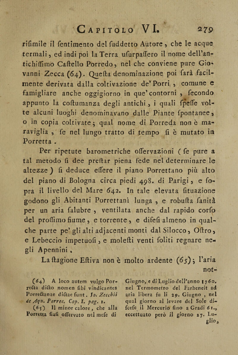 rifimile il fentimcnto del fuddetto Autore , che le acque termali, ed indi poi la Terra ufurpaffero il nome dell’an- tichifllmo Cartello Porredo, nel che conviene pure GÌO' vanni Zecca (64). Quella denominazione poi farà facil¬ mente derivata dalla coltivazione de* Porri , comune e famigliare anche oggigiorno in que’contorni , fecondo appunto la coftumanza degli antichi , i quali fpelfe vòl¬ te alcuni luoghi denominavano dalle Piante fpontanee, o in copia coltivate; qual nome di Porreda non è ma¬ raviglia , fe nel lungo tratto di tempo fi è mutato in Porretta . Per ripetute barometriche oflervazioni ( fe pure a tal metodo fi dee preftar piena fede nel determinare le altezze ) fi deduce elfere il piano Porrettano più alto dei piano di Bologna circa piedi 498. di Parigi, e fo- pra il livello del Mare 642. In tale elevata fituazione godono gli Abitanti Porrettani lunga , e robufta fanità per un aria falubre , ventilata anche dal rapido corfo del proflimo fiume, e torrente, e difefi almeno in qual¬ che parte pe’gli alti adjacenti monti dalSilocco, Ortro, e Lebeccio impetuofi, e molefti venti foliti regnare ne¬ gli Apennini « La ftagione Eftiva non è molto ardente (65); l’aria not- (64) A loco autem vulgo Por- Giugno, e di Luglio delPanno I 7 60. retta ditto nomen (ibi vindicantes nel Termometro del JFarheneit ad Porrettanae dittaefunt. Io. Zecchii aria libera fu li 29. Giugno , nel Ae /fqu. Porrec. Cap.l. pag. 1. qual giorno al levare del Sole di- (65} Il minor calore, che alla fcefe il Mercurio fino a Gradi 61., Porretta fiafi ofiervato nel mefe di eccettuato però il giorno 27. Lu¬ glio a