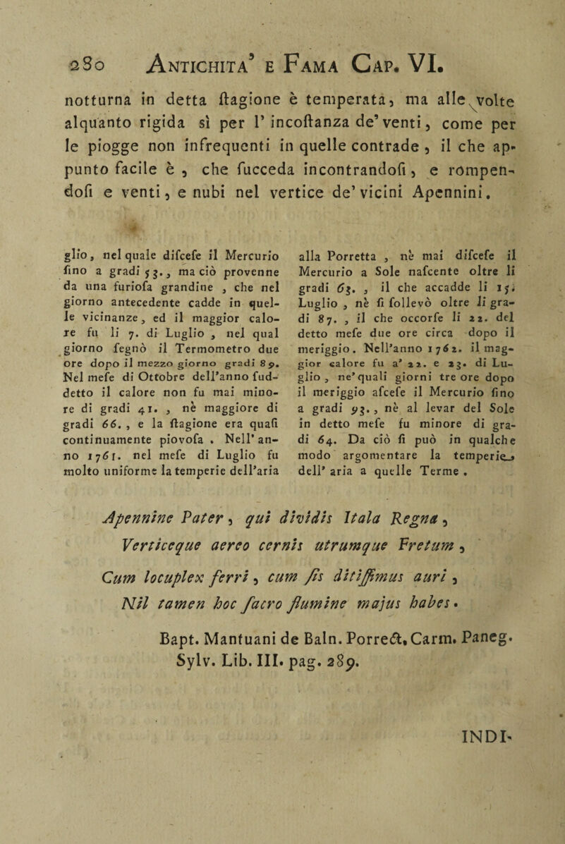 notturna in detta ftagione è temperata, ma alle volte alquanto rigida sì per 1’ incoftanza de’ venti, come per le piogge non infrequenti in quelle contrade , il che ap¬ punto facile è , che fucceda incontrandofi, e rompere dofi e venti, e nubi nel vertice de’vicini Apennini. glfo, nel quale difcefe il Mercurio fino a gradi 53., ma ciò provenne da una furiofa grandine , che nel giorno antecedente cadde in quel¬ le vicinanze, ed il maggior calo- je fu li 7. di Luglio , nel qual giorno fegnò il Termometro due ore dopo il mezzo giorno gradi 85». Nel mele di Ottobre dell'anno fud- detto il calore non fu mai mino¬ re di gradi 41. , nè maggiore di gradi 66. , e la ftagione era quali continuamente piovofa . Nell'an¬ no 1761. nel mefe di Luglio fu molto uniforme la temperie dell'aria alla Porretta , nè mai difcefe il Mercurio a Sole nafcente oltre li gradi 63. 3 il che accadde li ij; Luglio , nè fi follevò oltre li gra¬ di 87. , il che occorfe li 21. del detto mefe due ore circa dopo il meriggio. Nell'anno 1762. il mag¬ gior calore fu a* 22. e 23. di Lu¬ glio , ne’quali giorni tre ore dopo il meriggio afcefe il Mercurio fino a gradi 513. , nè al levar del Sole in detto mefe fu minore di gra¬ di 64. Da ciò fi può in qualche modo argomentare la temperie.» dell' aria a quelle Terme . A pennino Pater, qui dividi* Itala Regna, Verticeque aereo cernij utrumque Pretum , Cum locuplex ferri, cum fls ditìjflmu* auri , Nil tamen hoc facro flamine majus hahes • Bapt. Mantuani de Baln. Porrei* Carni. Paneg. Sylv. Lib. III. pag. 289. INDI-