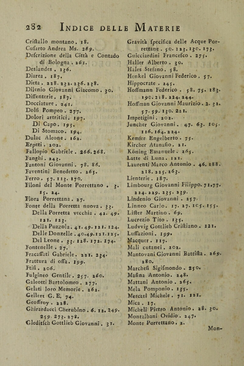 Criftallo montano. 18. Cufarto Andrea Ms. 269. Defcrizione della Città e Contado di Bologna .261. Deslandes . 135. Diarea. 187. Dieta . 228.232.235.238. Dilenio Giovanni Giacomo. 50. Difienterie. 187. Docciature. 241. Dolfi Pompeo . 277. Dolori artritici. 15*7. Di Capo. 19j. Di Stomaco. 1^4. Dulac Aleone . 162. Erpeti . 202. Fallopio Gabriele. 255.258. Fanghi. 245. Fantoni Giovanni. 78. 85. Faventini Benedetto. 257. Ferro . 7 7. 113. 170. Filoni del Monte Porrcttano . 5, 15. 24. Flora Porrettana . 27. Fonte della Porretta nuova. 55. Della Porretta vecchia . 42. 49. ni. 125. Della Puzzola. 4i.4p.12i. 124. Delle Donzelle . 40.4?. 121.127. Del Leone . 55.128.172. I74. Fontenelle . 27. Fracafiati Gabriele. 221. 254. Frattura di o(Ta. 199. Ftifi . 2 05. Fulgineo Gentile. 277. a5o. Galeotti Bartolomeo . 277. Gelati loro Memorie . z6z. Gellert G. E. 74. Geoffroy . 228. Ghirardacci Cherubino . 6. 12. 249. 259 275. 278. Gleditfch Gottlieb Giovanni. 31. Gravità fpecifica delle Acque Por- rettane . 70. 123.130. 173. Guicciardini Francefco . 277. Haller Alberto . 30. Hales Stefano .78. Henkel Giovanni Federico , 77. Hippocrate . 247. Hoffmann Federico . 78. 75. 183. ipo. 218. 224. 244. Hoffman Giovanni Maurizio. 2. 32. 7 7. 7P. 130. 221. Impetigini. 202. Juncher Giovanni. 47. 53. 107. 115. i54. 2 24. Kemfer Engelberto . 77. Kircher Atanafio. 21. Kòning Emanuele. 257. Latte di Luna . I 2 1. Laurenti Marco Antonio . 46. 188. 218. 227. 263. Lienterie . 187. Limbourg Giovanni Filippo. 71.77. 224. 22p. 237. 239‘ Lindenio Giovanni . 277- Linneo Carlo. 17. 27. 107. 177. Lifter Martino . 69. Lucrezio Tito . 137. Ludwig Gottlieb Criftiano . 121. Luflazioni. 199» Macquer . 117. Mali cutanei . 202. Mantovani Giovanni Battila . 25p. 280. Marchefi Sigifmondo . 270. Mafina Antonio. 248. Mattani Antonio . 257. Mela Pomponio. 137. Mercati Michele. 71. i»i. Mica . 1 7, Micheli Pietro Antonio. a8. 30. Montalbani Ovidio. 247* Monte Porrettano. 2. Mon-