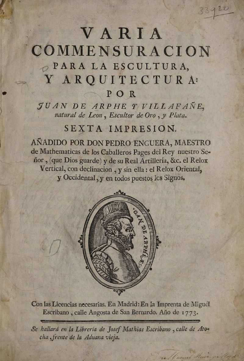 ee VARIA “COMMENSURACION O PARAÁA LA ESCULTURA, par AIR GUTTECTURA: De DEBO. E JUAN DE ARPHE YT VILLAFAÑE, natural de Leon , Escultor de Oro , y Plata. SEXTA IMPRESION. AÑADIDO POR DON PEDRO ENGUERA, MAESTRO de Mathematicas de los Caballeros Pages del Rey nuestro Se- ñor , (que Dios guarde) y de su Real Artillería, Gtc. el Relox Vertical, con declinacion , y sin ella : el Relox Oriental, y Occidental, y en todos puestos los Signos, Con las Licencias necesarias. En Madrid: En la Imprenta de Miguél Escribano , calle Angosta de San Bernardo. Año de 1773. pa Se hallará en la Librería de Josef Mathias Escribano , calle de Atos cha ,frente de la Aduana vieja, 4 E Os E d 7 A y LS 0d . DS d po A A A ae detrecet A METAS ¿1 e 0 y Y A SS