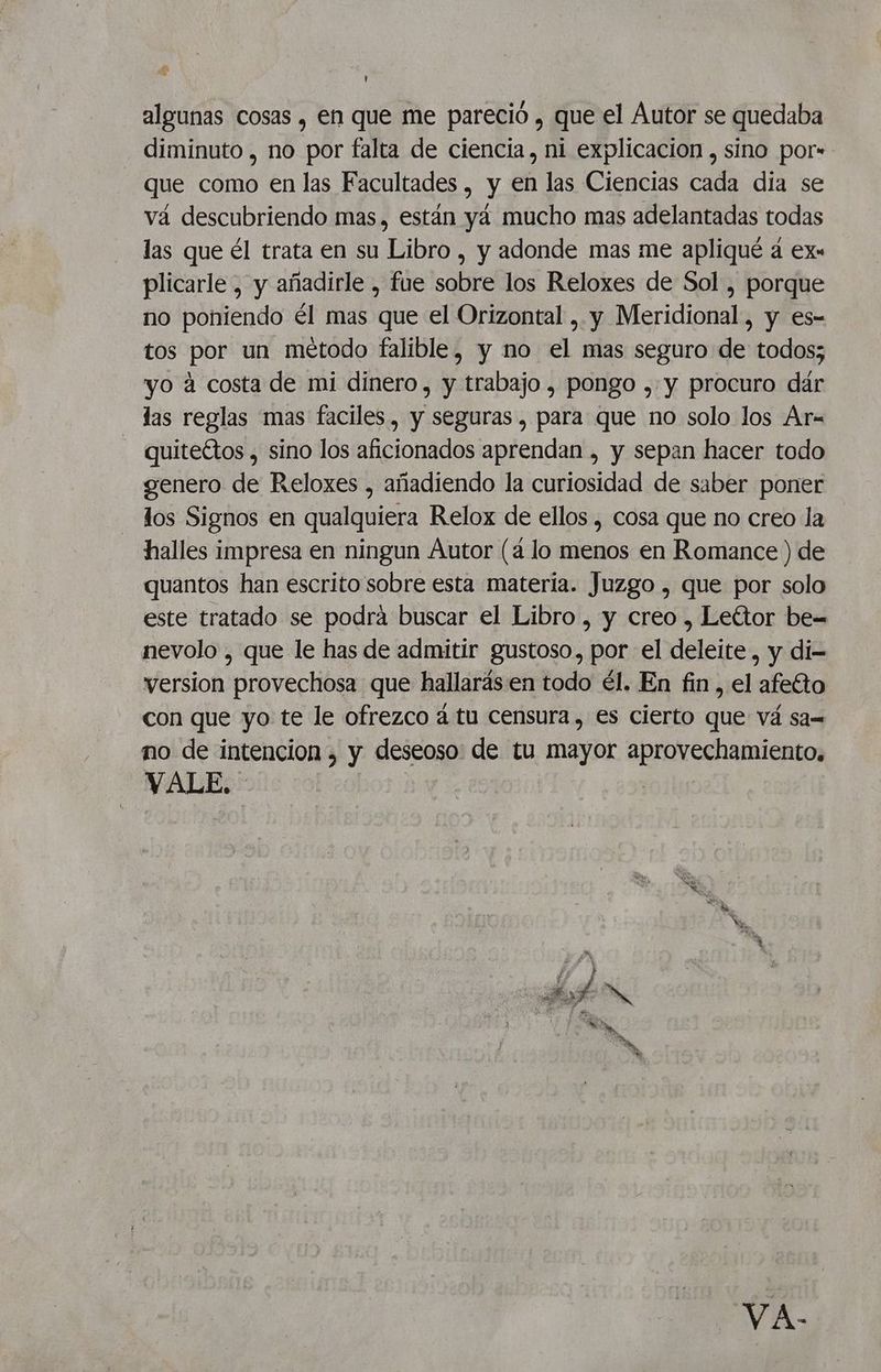 S, + U algunas cosas , en que me pareció , que el Áutor se quedaba diminuto , no por falta de ciencia, ni explicacion , sino por- que como en las Facultades , y en las Ciencias cada dia se vá descubriendo mas, están yá mucho mas adelantadas todas las que él trata en su Libro , y adonde mas me apliqué a ex« plicarle , y añadirle , fue sobre los Reloxes de Sol , porque no poniendo él mas que el Orizontal , y Meridional, y es- tos por un método falible, y no el mas seguro de todos; yo a costa de mi dinero , y trabajo , pongo , y procuro dár las reglas mas faciles, y seguras , para que no solo los Ar= quiteétos , sino los aficionados aprendan , y sepan hacer todo genero de Reloxes , añadiendo la curiosidad de saber poner los Signos en qualquiera Relox de ellos , cosa que no creo la halles impresa en ningun Áutor (4 lo menos en Romance ) de quantos han escrito sobre esta materia. Juzgo , que por solo este tratado se podrá buscar el Libro , y creo , Leéttor be= nevolo , que le has de admitir gustoso, por el deleite, y di version provechosa que hallarás en todo él. En fin, el afeto con que yo te le ofrezco á tu censura, es cierto que vá sa= mo de intencion , y deseoso: de tu mayor E O y VALE. VA.