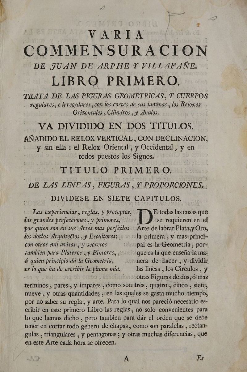 COMMENSURACION DE JUAN DE ARPHE Y VILLAFAÑE. LIBRO PRIMERO. TRATA DE LAS PIGURAS GEOMETRICAS, Y CUERPOS regulares, é irregulares, con los cortes de sus laminas , los Reloxes -- Orizontales , Cilindros . y Anulos. | VA DIVIDIDO EN DOS TITULOS. AÑADIDO EL RELOX VERTICAL, CON DECLINACION, y sin ella : el Relox Oriental, y Occidental, y en todos puestos los Signos. TITULO PRIMERO. “DE LAS LINEAS, FIGURAS , Y PROPORCIONES. . DIVIDESE EN SIETE CAPITULOS. Las experiencias , reglas, y preceptos, IDA sols las cosas que las grandes perfecciones , y primores, se requieren en el por quien son en sus Artes mas perfectos. Arte de labrar Plata, y Oro, dos dottos Arquitectos , y Escultores: la primera , y mas princi- con otros mil avisos , y secretos pal es la Geometria, por- zambien para Plateros , y Pintores, ¿+ :quees la que enseña la ma- á quien principio dá la Geometria, == nera de: hacer, y dividir es lo co ha de escribir la dd mia. las lineas , los Circulos , y | | i » otras Figuras de dos, ó: mas terminos , pares , y impares, como son: tres, quatro, cinco, siete, nueve , y Otras quantidades , en las.quales se gasta: mucho tiempo, por no saber su regla, y arte. Para lo qual nos pareció necesario es- cribir en este primero Libro las reglas, no solo convenientes para lo que hemos dicho , pero tambien para dár el orden que se debe tener en cortar todo genero de chapas, como son paralelas , reótan- gulas , triangulares , y pentagonas 5 y otras muchas diferencias , que en este Arte cada hora se ofrecen. a A Es