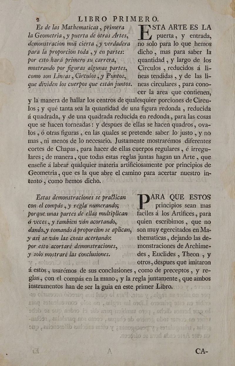 Es de las Mathematicas , primera TASTA ARTE ES LA la Geometria , y puerta de Otras Ártes, E puerta, y entrada, demonstracion mui cierta , y verdadera no solo para lo que hemos para la proporcion toda , y en partes: dicho , mas para saber la por esto hará primero su carrera, quantidad , y largo de los mostrando por figuras algunas partes, Circulos , reducidos á li- como son Lineas , Circulos , y Puntos, neastendidas , y de las li- que dividen los dt cha están juntos. neas circulares , para cono- o cer la area que contienen, y la manera de hallar los centros de qualesquier porciones de iron: los 5 y qué tanta sea la quantidad de una figura redonda , reducida á quadrada, y de una quadrada reducida en redonda, para las cosas que se hacen torneadas: y despues de ellas se hacen quadros, ova- los , O otras figuras , en las quales se pretende saber lo'justo , y no mas , ni menos de lo necesario. Justamente mostrarémos diferentes cortes de Chapas, para hacer de ellas cuerpos regulares , é irregu- lares; de manera , que todas estas reglas juntas hagan un Arte , que enseñe a labrar qualquier materia artificiosamente por principios de Geometria , que es la que abre el camino para acertar nuestro in- tento-¿ como hemos dicho. | Estas demonstraciones se practican ARA QUE ESTOS con el compás , y regla numerando; - principios sean mas - porque.unas partes de ellas multiplican — faciles á los Artifices. para á veces, y tambien ván acortando, quien escribimos . que no - dando, y: tomando áproporcion se aplican, son muy egercitados en Ma- y asi seván las cosas acertando: +. thematicas , dejando las de- por:esto'acortaré demonstraciones, monstraciones de Archime- y solo' mostraré las conclustones. | des , Euclides , Theon , y | otros. despues que imitaron á estos, usarémos de sus lines como de preceptos , y re- glas, A el compás en la mano, y la e juntamente , que ambos instrumentos han: de ser la guia en este primer Libro.