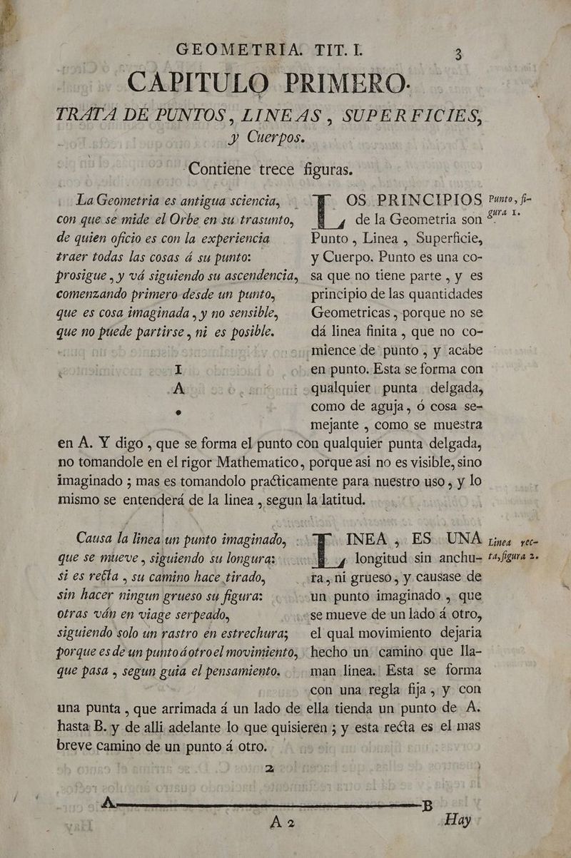 CAPITULO PRIMERO. TRATA DE PUNTOS, LINEAS, SUPERFICIES, y Cuerpos. Contiene trece figuras. La Geometria es antigua sciencia, - OS PRINCIPIOS con que se mide el Orbe en su trasunto, de la Geometria son de quien oficio es con la experiencia Punto , Linea , Superficie, traer todas las cosas á su punto: y Cuerpo. Punto es una co- prosigue . y vá siguiendo su ascendencia, sa que no tiene parte , y es comenzando primero desde un punto, principio de las quantidades que es cosa imaginada , y no sensible, Geometricas , porque no se que no puede partirse , ni es posible. dá linea finita , que no co- | | mience de punto , y acabe é I | en punto, Esta se forma con A be - «qualquier punta delgada, como de aguja, o cosa se- mejante , como se muestra en A. Y digo , que se forma el punto con qualquier punta delgada, no tomandole en el rigor Mathematico, porque asi no es visible, sino imaginado ; mas es tomandolo practicamente para nuestro uso , y lo mismo se entenderá de la linea , segun la latitud. Causa la lineaun punto imaginado, INEA , ES UNA que se mueve , siguiendo su longuraz Y y longitud sin anchu= si es reéta , su camino hace tirado, ra, ni grueso, y causase de sin hacer ningun grueso su figura: un punto imaginado , que otras ván en viage serpeado, se mueve de un lado a. otro, siguiendo solo un rastro en estrechuraz el qual movimiento dejaria porque es de un puntoGotroel movimiento, hecho un camino que lla- que pasa , segun guía el pensamiento. man línea. Esta se forma con una regla fija , y con una punta , que arrimada á un lado de ella tienda un punto de A. hasta B. y de alli adelante lo que quisieren ; y esta recta es el mas breve camino de un punto á otro. Aa Hay Punto, fi- gura l. Linea yec- ta, figura 2.
