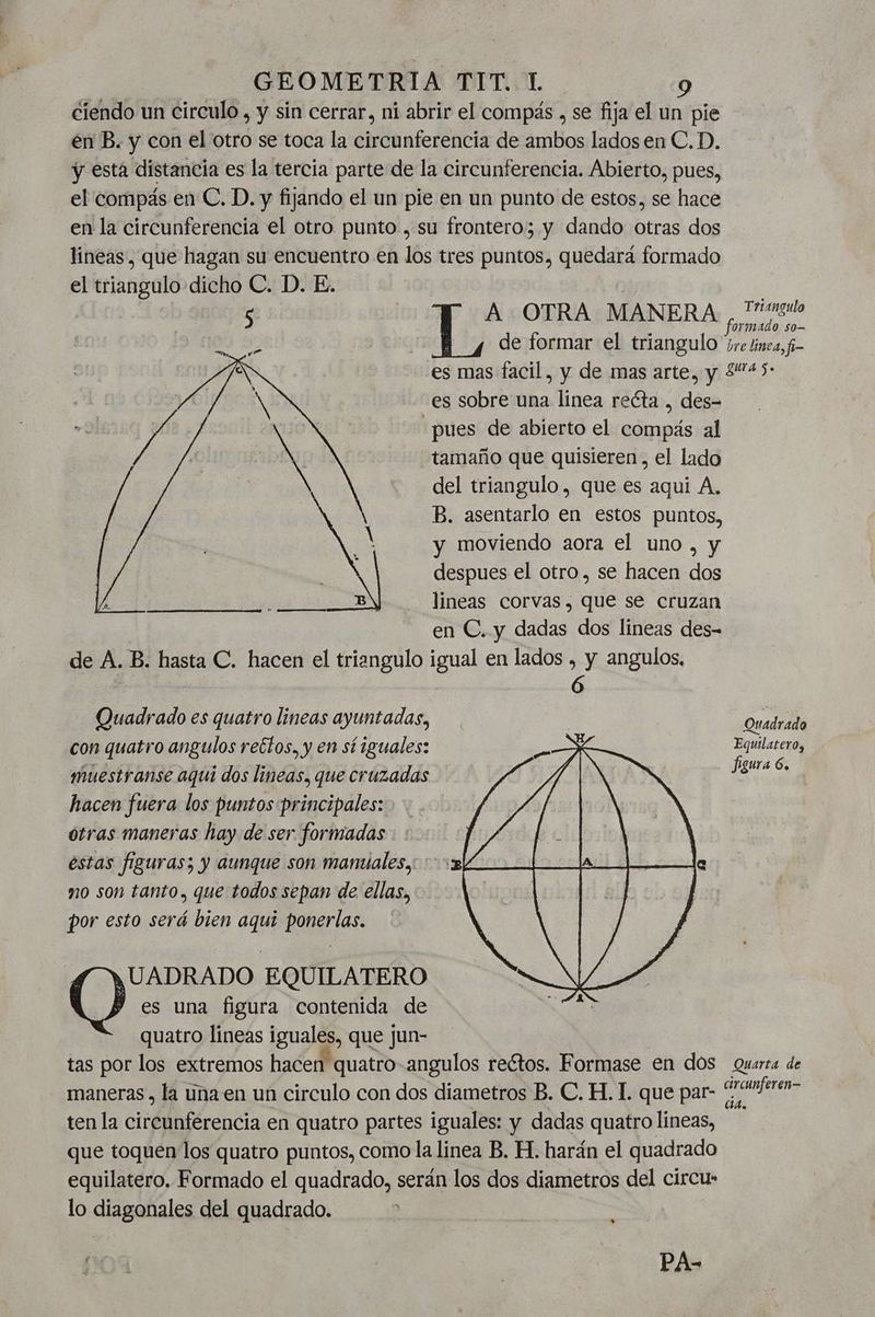 ciendo un circulo , y sin cerrar, ni abrir el compás , se fija el un pie en B. y con el otro se toca la circunferencia de ambos lados en C.D. y esta distancia es la tercia parte de la circunferencia. Abierto, pues, el compás en C. D. y fijando el un pie en un punto de estos, se hace en la circunferencia el otro punto , su frontero; y dando otras dos lineas, que hagan su encuentro en los tres puntos, quedará formado el triangulo dicho C. D. E. : | A OTRA MANERA ,/Tipso de formar el triangulo re lnea, f- es mas facil, y de mas arte, y 245: es sobre una linea recta , des- pues de abierto el compás al tamaño que quisieren, el lado del triangulo, que es aqui A. B. asentarlo en estos puntos, y moviendo aora el uno , y despues el otro, se hacen dos lineas corvas, que se cruzan en C. y dadas dos lineas des- de A. B. hasta C. hacen el triangulo igual en lados , y angulos, ) | p Quadrado es quatro lineas ayuntadas, | Ouadrado con quatro angulos rectos. y en sí iguales: Pta gur a Gs muestranse aquí dos lineas, que cruzadas hacen fuera los puntos principales: otras maneras hay de ser formadas estas figuras; y aunque son manuales, ' no son tanto, que todos sepan de ellas, por esto será bien aquí ponerlas. es una figura contenida de quatro lineas iguales, que jun- tas por los extremos hacen quatro angulos reétos. Formase en dos Quarta de maneras , la una en un circulo con dos diametros B. C. H. 1 que par- + aci ten la circunferencia en quatro partes iguales: y dadas quatro lineas, que toquen los quatro puntos, como la linea B. H. harán el quadrado equilatero, Formado el quadrado, serán los dos diametros del circu» lo diagonales del quadrado. (os EQUILATERO » ñod | PA-