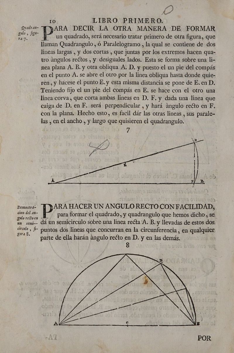 a P 4 3 ko e 10 LIBRO PRIMERO. Quárai- HO )ARA DECIR LA OTRA MANERA DE FORMAR a un quadrado, será necesario tratar primero de otra figura, que llaman Quadrangulo ,ó Paralelogramo , la qual se contiene de dos lineas largas , y dos cortas , que juntas por los extremos hacen qua- tro angulos reétos , y desiguales lados. Esta se forma sobre una li- nea plana A. B. y otra obliqua A. D. y puesto el un pie del compás en el punto A. se abre el otro por la linea obliqua hasta donde quie- ren, y hacese el punto KE. y esta misma distancia se pone de E. en D. Teniendo fijo el un pie del compás en E. se hace con el otro una linea corva , que corta ambas lineas en D. F. y dada una linea que caiga de D. en F. será perpendicular , y hará ángulo recto en F. con la plana. Hecho esto, es facil dár las otras lineas , sus parale- las , en el ancho , y largo que quisieren el quadrangulo. Demostra- ¡ARA HACER UN ANGULO RECTO CON FACILIDAD, Ñ mt ] para formar el quadrado, y quadrangulo que hemos dicho, se. un semi dá un semicirculo sobre.una linea reéta'A. B. y llevadas de estos dá circulo , $- puntos dos lineas que concurran en la circunferencia, en queluies A parte de ella harán angulo reéto en D. y en las Ark POR