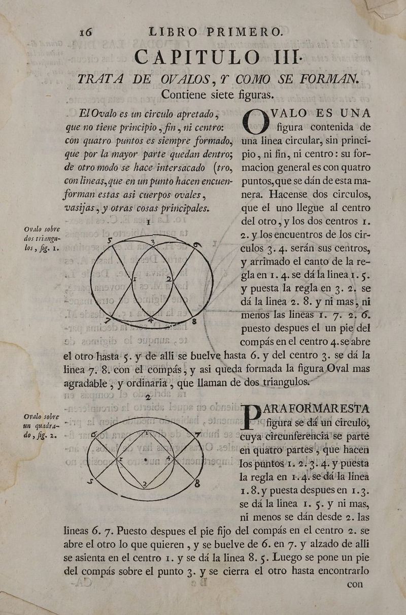 CAPITULO II!L TRATA DE OVALOS, Y COMO SE FORMAN. Contiene siete figuras. El Ovalo es un circulo apretado, VALO'ES U N A que no tiene principio , fín, mi centro: () figura contenida de con quatro puntos es siempre formado, una linea circular, sin princi- que por la mayor parte quedan dentro; pio. ni fin, ni centro: su for- de otro modo se hace intersacado (tro, macion general es con quatro con lineas, que en un punto hacen encuen- puntos,que se dán de esta ma- forman estas asi cuerpos ovales, nera. Hacense dos circulos, vasijas, y otras cosas principales. que el uno llegue al centro | 1 del otro, y los dos centros 1. Ovalo sobre : 1 AN] . dose 2. y los encuentros de los cir- culos 3. 4. serán sus centros, y arrimado el canto de la re- gla en 1. 4.se dá la linea 1. 5. y puesta la regla en 3. 2. se dá la linea-2. 8. y ni mas, ni “menos las lineas 1. 7. 2. 6. puesto despues el un pie del - ral pa compas en el centro 4.se abre el otro: hista: 5. y 86 cali se AN hasta 6. y del centro 3. se dá la linea 7. 8.:con el compás, y asi queda formada la figura Oval mas agradable ¿ y ordinaria, ide llaman de dos triangulos:” los, fig. Lo | TARA FORMARESTA Ovalo sobre un quadrá= * ' figura se dá un circuló, de cuya' circunferencia se parté en quatro' partes”, , que hacen los púntos 1. 2.3.4. y puesta la regla en 1.4. sedá'la linea 1.8. y puesta despues en 1.3. se da la linea 1. 5. y ni mas, ní menos se dán desde 2. las lineas 6. 7. Puesto despues el pie fijo del compás en el centro 2. se abre el otro lo que quieren , y se buelve de 6. en 7. y alzado de alli se asienta en el centro 1. y se dá la linea 8. 5. Luego se pone un pie del compás sobre el punto 3. y se cierra el otro hasta encontrarlo | na con
