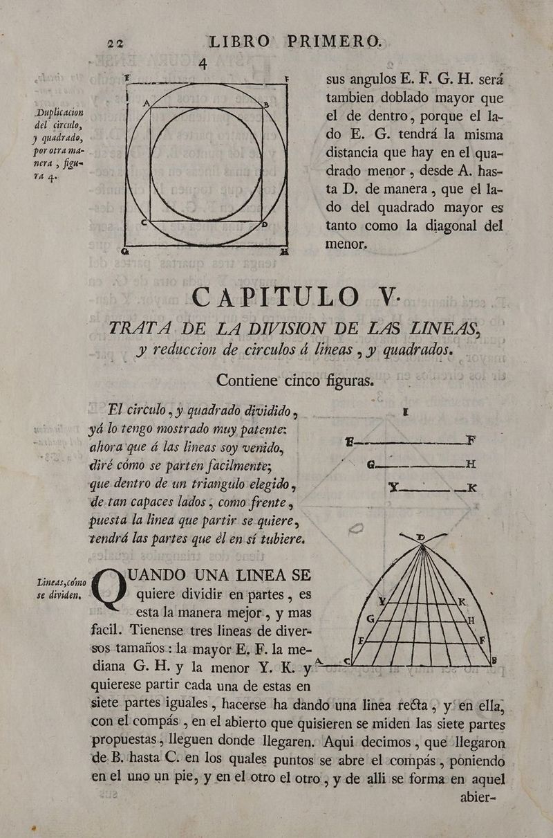 Duplicación del circulo, y quadrado, por otra ma- nera , figu= TA qe Lineas,coómo se dividen, 22 LIBRO: PRIMERO. ME. sus angulos E. F. G. H. será | tambien doblado mayor que el de dentro, porque el la- do E. G. tendrá la misma distancia que hay en el qua- drado menor , desde A. has- ta D. de manera , que el la- do del quadrado mayor es tanto como la diagonal del z menor. CAPITULO YV- TRATA DE LA DIVISION DE LAS LINEAS, y reduccion de circulos á lineas , y quadrados. Contiene cinco figuras. El circulo, y quadrado dividido , E yá lo tengo mostrado muy patente: ahora que á las lineas soy venido, IDA DEERE EN diré cómo se parten facilmente; A AAÁA E que dentro de un triangulo elegido , Y —K de.tan capaces lados , como frente , puesta la linea que partir se quiere, tendrá las partes que el en sí tubiere. quiere dividir en partes , es esta la manera mejor, y mas facil. Tienense tres lineas de diver- sos tamaños: la mayor E. EF. la me- diana G. H. y la menor Y. K. És quierese partir Cada una de estas en siete partes iguales , hacerse ha dando una linea reéta , yen ella; con el compás , en el abierto que quisieren se miden las siete partes propuestas, lleguen donde llegaren. Aqui decimos , que llegaron de B. hasta C. en los quales puntos se abre el «compás, poniendo . en el uno un pie, y en el otro el otro , y de alli se forma en aquel da abier- Cima UNA LINEA SE