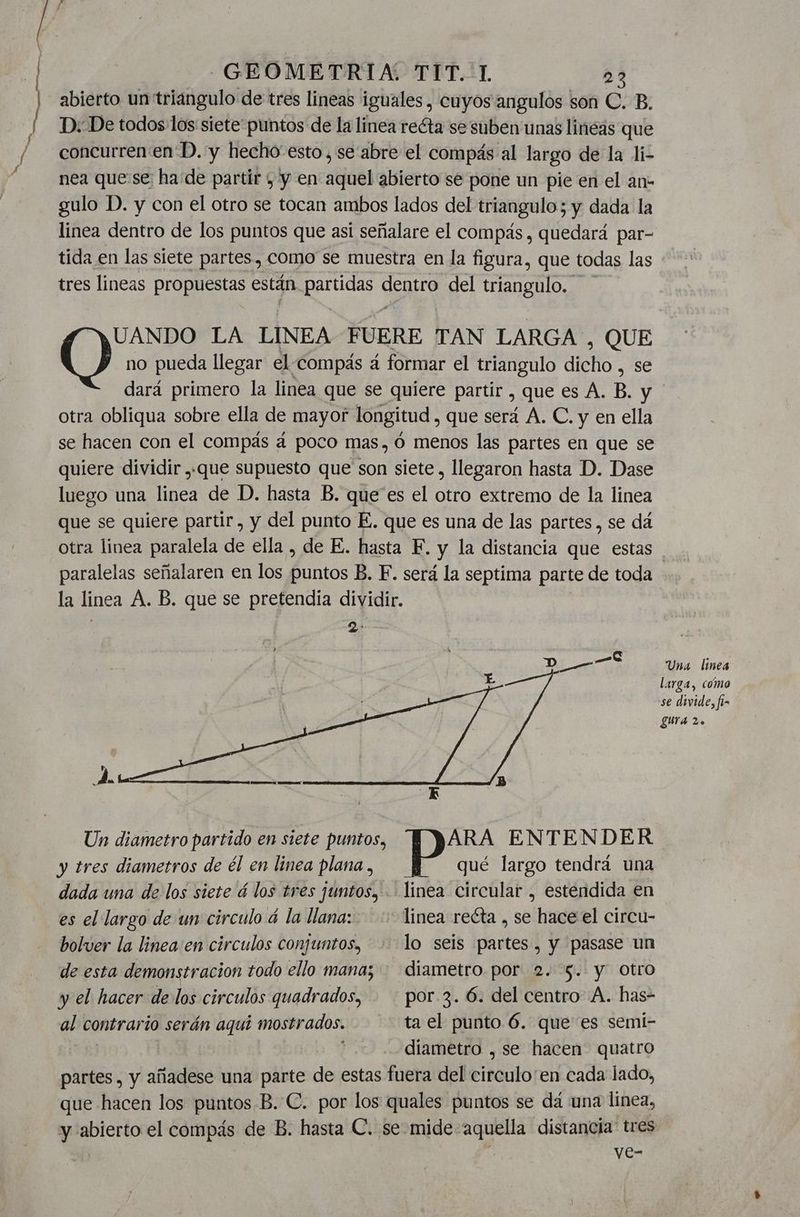 abierto un triangulo de tres lineas iguales, cuyos angulos son C. B. D.-De todos los siete puntos de la linea reéta se suben unas linéas que concurren en'D. y hecho-esto, se abre el compás al largo de la li- nea que se ha de partir y y en aquel abierto se pone un pie en el an- gulo D. y con el otro se tocan ambos lados del triangulo; y dada la linea dentro de los puntos que asi señalare el compás, quedará par- tida en las siete partes, como se muestra en la figura, que todas las tres lineas propuestas están partidas dentro del triangulo. no pueda llegar el-compás á formar el triangulo dicho , se dará primero la linea que se quiere partir , que es A. B. y ' otra obliqua sobre ella de mayor longitud , que será A. C. y en ella se hacen con el compás á poco mas, Ó menos las partes en que se quiere dividir ,,que supuesto que son siete , llegaron hasta D. Dase luego una linea de D. hasta B. que'es el otro extremo de la linea que se quiere partir, y del punto E. que es una de las partes , se dá otra linea paralela de ella , de E. hasta E. y la distancia que estas paralelas señalaren en los puntos B. F. será la septima parte de toda la linea A. B. que se pretendia dividir. O 7 LA LINEA FUERE TAN LARGA , QUE Una linea larga, como se divide, fi- gura 2. Un diametro partido en siete puntos, ARA ENTENDER y tres diametros de él en linea plana , qué largo tendrá una dada una de los siete á los tres juntos, . linea circular , estendida en es el largo de un circulo á la llana: linea reéta , se hace el circu- bolver la linea:en circulos conjuntos, lo seis partes, y pasase un de esta demonstracion todo ello mana; diametro por 2. $. y Otro y el hacer de los circulos quadrados, . - por-3. 6. del centro A. has- al contrario serán aqui mostrados. ta el punto 6. que es semi- | diametro , se hacen quatro partes, y añadese una parte de estas fuera del circulo'en cada lado, que hacen los puntos B. C. por los quales puntos se dá una línea, y abierto el compás de B. hasta C. se mide aquella distancia' tres ye-