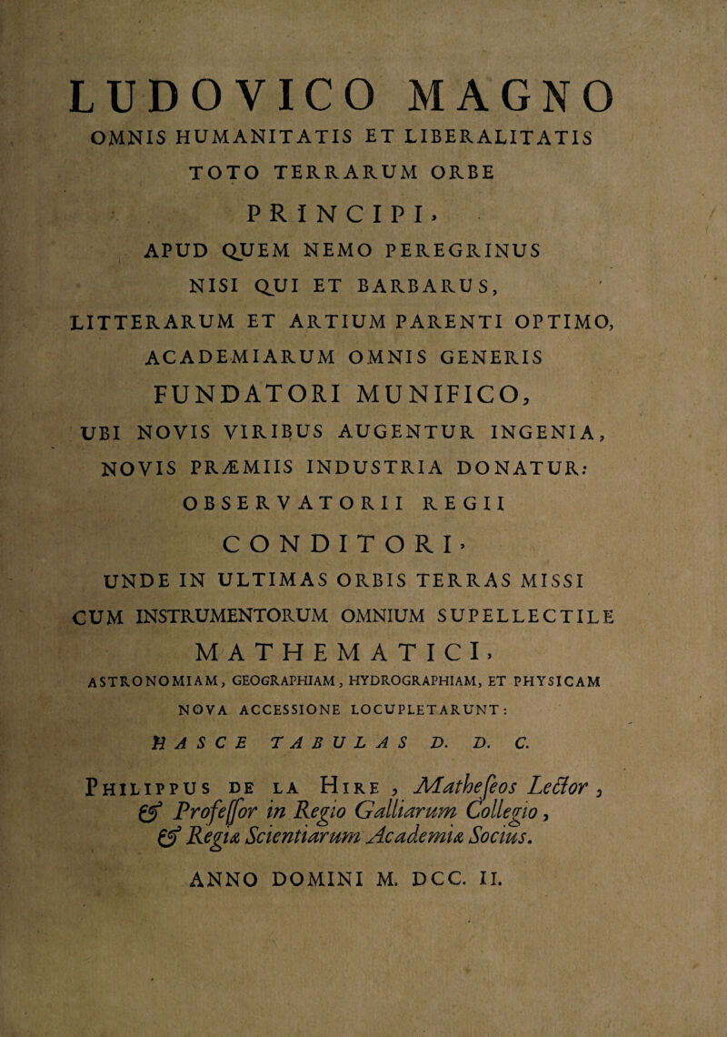 LUDOVICO MAGNO OMNIS HUMANITATIS ET LIBER ALIT ATIS TOTO TERRARUM ORBE PRINCIPI. APUD QUEM NEMO PEREGRINUS NISI QUI ET BARBARUS, LITTERARUM ET ARTIUM PARENTI OPTIMO, ACADEMI ARUM OMNIS GENERIS FUNDATORI MUNIFICO, UBI NOVIS VIRIEUS AUGENTUR INGENIA, NOVIS PRiMIIS INDUSTRIA DONATUR: OBSERV ATORII REGII CONDITORI- UNDE IN ULTIMAS ORBIS TERRAS MISSI CUM INSTRUMENTORUM OMNIUM SUPELLECTILE MATHEMATICI. astronomiam, geographiam, hydrographiam, et physicam NOVA ACCESSIONE LOCUPLETARUNT: ti A S C E TABULAS D. D. C. Philippus de la Hire , Mathefeos Letfor, Qi5 Profeffor in Regio Galliamm Collegio, Regia Scientiarum Academia Socius. ANNO DOMINI M, DCC. II.