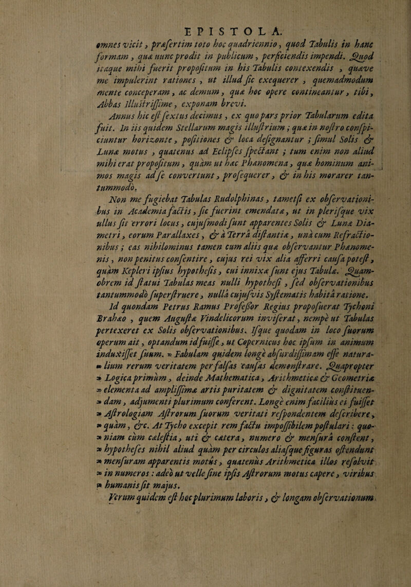 omnes vicit3 pvafiertim toto hoc quadriennio, quod Tabulis in hanc formam 3 qua nunc prodit in publicum, perficiendis impendi. Quod itaque mihi fuerit propofiturn in his Tabulis contexendis , quave me impulerint rationes > ut illud fic exequerer 3 quemadmodum mente conceperam, ac demum3 qua hoc opere contineamur3 tibi, Abbas lllustriffime, exponam brevi. Annu s hic eflflextus decimus , ex quo pars prior Tabularum edita fuit. In iis quidem Stellarum magis illujlrium; qua in nojlro corfpi¬ cum tur horizonte, pofuiones fi loca defignanlur ; fimul Solis fi Luna motus , quatenus ad Eclipfes fpeclant ; tum enim non aliud mihi erat propojitum3 quam ut hac Phanomena, qua hominum ani¬ mos magis ad fe convertunt 3 profequerer, fi in his morarer tan¬ tummodo, Non me fugiebat Tabulas Rudolphinas 3 tametfi ex obfervationi- bus in Academia factis, fic fuerint emendata, ut in plerifque vix ullus fit 'errori locus 3 cujufimodifiunt apparentes Solis fi Luna Dia¬ metri > eorum Parallaxes, (fi a Terra diftantia > una cum Refractio¬ nibus ; eas nihilominus tamen cum aliis qua obfervantur Phanome- nis, non penitus confient ire > cujus rei vix alia afferri caufia potefi, quam Kepleri ipfims hypothefis 3 cui innixa fiunt ejus Tabula. Jfiuam- obrem id fatui Tabulas meas nulli hypothefi 3 fied obfervationibus tantummodo fiuperf ruere 3 nulla cujufivis Syflematis habita ratione. ld quondam Petrus Ramus Profiefior Regius propofiuerat Tychoni Rrahao , quem Atigufia Vindelicorum invifierat, nempe ut Tabulas pertexeret ex Solis obfervationibus. ifique quodam in loco fiuorum operum ait, optandum idfuiffe 3 ut Copcrnicus hoc ipfium in animum induxiffet fiuum. » Tabulam quidem longe abfurdiffiniam efie natura- »Itum rerum veritatem perfalfias 'caufias demenflrare. Quapropter » Logica primum 3 deinde Mathematica 3 Arithmetica tfi Geometria a> elementa ad amplifjima artis puritatem (fi dignitatem confiituen- * dam 3 adjumenti plurimum conferent. Longe enim facilius ei fiuijfiet » Afrologiam Afrorum fuorum veritati refpondentem defcribere > » quam, fic. At Tycho excepit rem faCtu impofiibilempofiulari: quo- » niam cum caleftia 3 uti fi c at er a 3 numero fi menfura conflent, » hypothefes nihil aliud quam per circulos aliafiquefguras oflendunt s» menfuram apparentis motus 3 quatenus Arithmetica illos refalvit » in numeros: adeo ut vellefine ipfs Afrorum motus capere 3 viribus » humanisfit majus. Verurn quidem efi hocplurimum laboris, fi longam obfervationum.