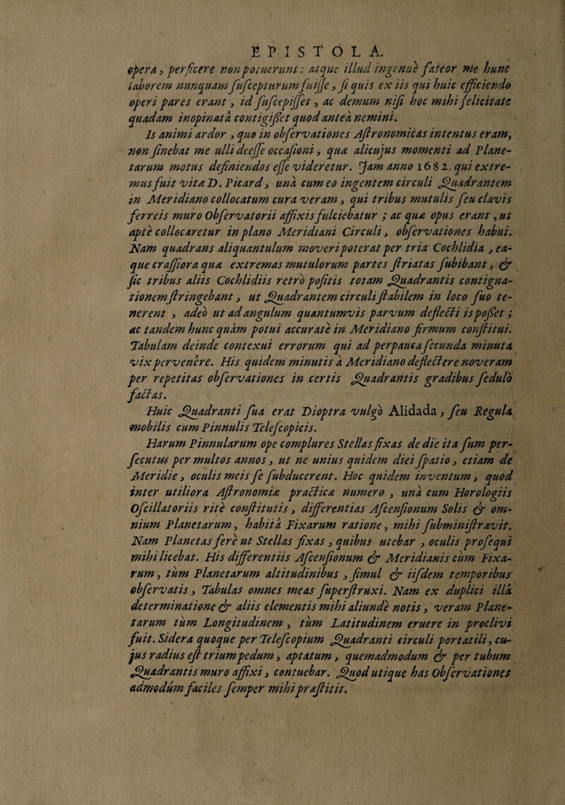 opera, perficere non potuerunt: Atque illud ingemi} fateor me hunc laborem nunquam fufceptnrumfuiffcyfiqnis ex iis qui huic efficiendo operi pares erant y id fufcepiffet, ac demum nifi hoc mihi felicitate quadam inopinata contigifet quod antea nemini i Is animi ardor , quo in obfervationes Ajlronomicas intentus eram, non f nebat me ulli dcejfe occajioni > qua alicujus momenti ad Plane¬ tarum motus definiendos ejje videretur. jjam anno 1682. qui extre¬ mus fuit vita D. P icar d > una cum eo ingentem circuli Quadrantem in Meridiano collocatum cura veramy qui tribus mutulis feu clavis ferreis muro obfervatorii affixis fulciebatur ; ac qua opus erant, ut apte collocaretur in plano Meridiani Circuli > obfervationes habui. Nam quadrans aliquantulum moveri poterat per tria Cochlidia ,ea- que cr affor a qua extremas mutulorum partes friatas fubibant, & jic tribus aliis Cochlidiis retro poftis totam Quadrantis contigna¬ tionemflringebant > ut Quadrantem circuliflabilem in loco fluo te¬ nerent y adeo ut ad angulum quantumvis parvum deflecti is poflet; ac tandem hunc quam potui accurate in Meridiano firmum confli tui. Tabulam deinde contexui errorum qui ad perpauca fecunda minuta vix pervenere. His quidem minutis a Meridiano defle Here noveram per repetitas obfervationes in certis Quadrantis gradibus fedulo faffas. Huic Quadranti flua erat Dioptra vulgo Alidada , feu Regula mobilis cum Pinnulis Telefcopicis. Harum Pinnularum ope complures Stellas fixas de die ita flum per- fecutus per multos annos > ut ne unius quidem diei fpatio y etiam de Meridie > oculis meis Je fubducerent. Hoc quidem inventum, quod inter utiliora Aftronomia practica, numero y una cum Horologiis Ofcillatoriis rite conflitutis, differentias Afcenfonum Solis (f om¬ nium Planetarum, habita Fixarum ratione, mihi fubminiflravit. Nam Planetas fere ut Stellas fixas y quibus utebar , oculis profequi mihi licebat. His differentiis Afcenflonnm & Meridianis cum Fixa¬ rum j tum Planetarum altitudinibus y fmul & iifdcm temporibus obfervatis y Tabulas omnes meas fuperflruxi. Nam ex duplici illa determinatione & aliis elementis mihi aliunde notis, veram Plane¬ tarum tum Longitudinem , tum Latitudinem eruere in proclivi fuit. Sidera quoque per Telefcopium Quadranti circuli portatili-, cu¬ jus radius efi trium pedum > aptatumy quemadmodum & per tubum Quadrantis muro affixi, contuebar. Quod utique has obfervationes admodum faciles femper mihi praflitit.