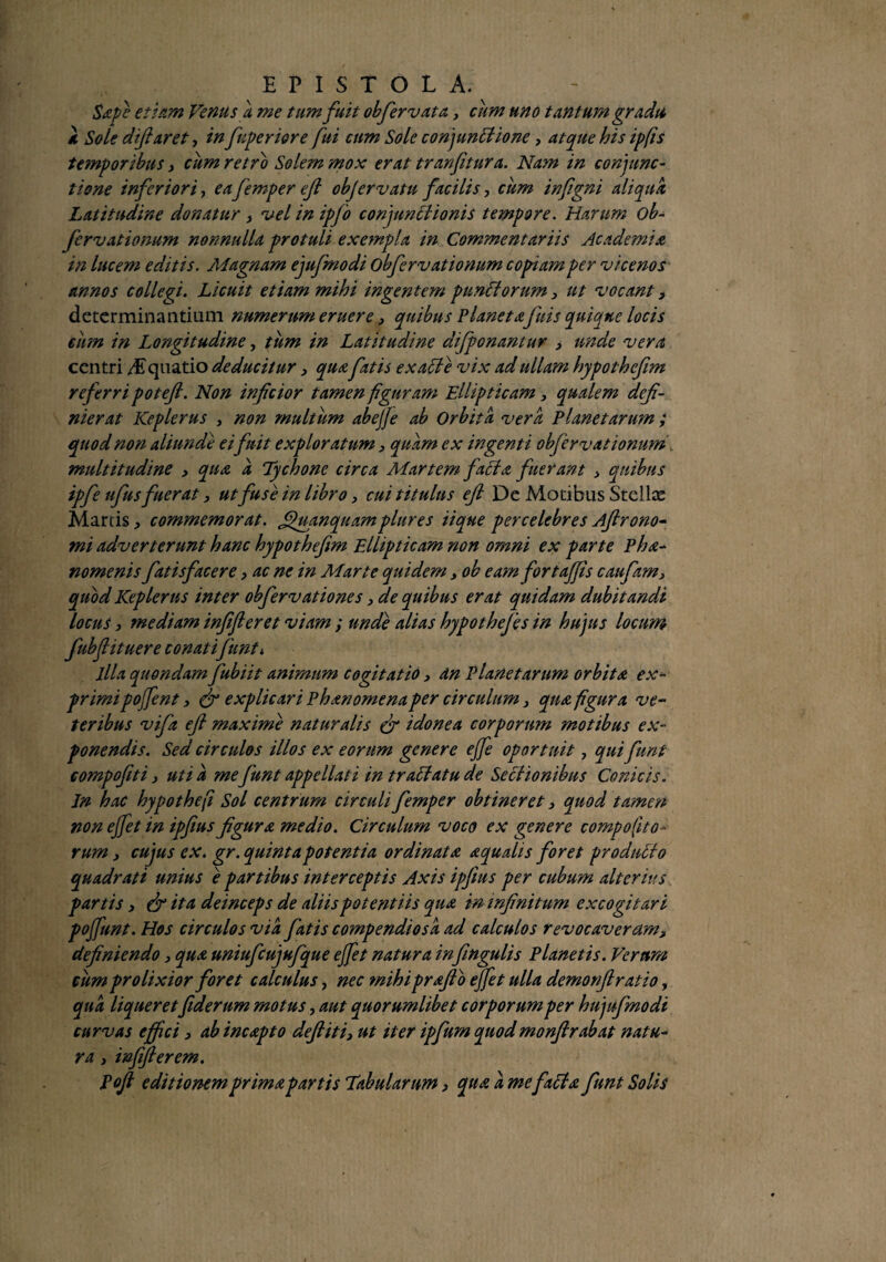 Sape etiam Venus a me tum fuit obfiervata, cum uno tantum gradu a Sole diftaret, in fiuperiore fui cum Sole conjunctione, atque his ipfis temporibus , cum retro Solem mox erat tranfitura. Nam in conjunc¬ tione inferiori, eafemperejl objervatu facilis, cum infgni aliqua Latitudine donatur , vel in ipjo conjunctionis tempore. Harum ob- fervationum nonnulla protuli exempla in Commentariis Academia in lucem editis. Magnam ejufmodi obfervationum copiam per vicenos annos collegi. Licuit etiam mihi ingentem punctorum , ut vocant, determinantium numerum eruere, quibus Planetafuis quiane locis cum in Longitudine, tum in Latitudine difpcnantur , unde vera centri /Aquatio deducitur, qua fatis exalte vix ad ullam hypothcfim referri poteft. Non infeior tamen figuram Ellipticam, qualem defi¬ nierat Keplerus , non multum abejje ab Orbita vera Planetarum; quod non aliunde ei'fuit exploratum 3 quam ex ingenti obfervationum multitudine , qua a Tychone circa Martem facta fuerant 3 quibus ipfe ufus fuerat 3 ut fuse in libro, cui titulus efl De Motibus Stellte Martis, commemorat, ffiuanquamplures iique percelebres Aftrono- mi adverterunt hanc hypothefim Ellipticam non omni ex parte Pha- nomenis fatisfacere, ac ne in Marte quidem, ob eam fortaffis caufam3 quod Keplerus inter obfervationes, de quibus erat quidam dubitandi locus, mediam infiferet viam ; unde alias hypothefes w hujus locum fubfiituere con at i fiunt i illa quondam fubiit animum cogitatio, dn Planetarum orbita ex- primipojfent, (fi explicari Phanomenaper circulum, qua fi gura ve- teribus vifa efl maxime naturalis (fi idonea corporum motibus ex¬ ponendis. Sed circulos illos ex eorum genere ejfe oportuit, qui fiunt compofiti, uti a me fiunt appellati in tr affatu de Seclionibus Conicis. In hac hypothejt Sol centrum circuli fiemper obtineret, quod tamen non ejfet in ipfius figura medio. Circulum voco ex genere compofito- rum, cujus ex. gr. quinta potentia ordinata aqualis foret produci o quadrati unius e partibus interceptis Axis ipfius per cubum alterius partis, (fi ita deinceps de aliis potentiis qua in infinitum excogitari pojfimt. Hos circulos via fiatis compendiosa ad calculos revocaveram, definiendo, qua uniufcujufique ejfet natura infingulis Planetis. Veram cum prolixior foret calculus, nec mihipraflo ejfet ulla demorflratio, qua liqueretfiderum motus, aut quorumlibet corporum per hujufmodi curvas effici, ab incapto deftiti3 ut iter ipfum quodmonftrabat natu¬ ra , infifierem. Vofl editionem prima partis Tabularum, qua a mefad a fiunt Solis