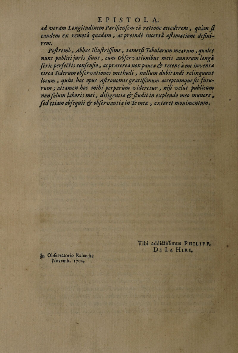 ad verdm Longitudinem Parifienfiem ea ratione accederem, quam fi eandem ex remota quadam y ac proinde incerta afiimatione defini- rem. Pofiremo y Abbas llluflrijfime y tamet fi Tabularum mearum y quales nunc publici juris fiunt, cum obfiervationibus meis annorum longa fierie perfeffis confienfio y ac pr ater e a non pauca & recens a me inventa circa Siderum obfiervationes methodi y nullum dubitandi relinquunt locum, quin hoc opus Afironomis gratijfimum acceptumquefit futu~ rum ; attamen hoc mihi perparum videretur y nifi velut publicum non folum laboris mei y diligentia & fiudii in explendo meo munere * fed etiam obfiequii & obfiervantia in Te mea, extaret monimentumr jfo Obfcmtorio Kalendis ,Novcmb. 1702,* I Tibi addi&iiTimus Philipf. De La Hi re,