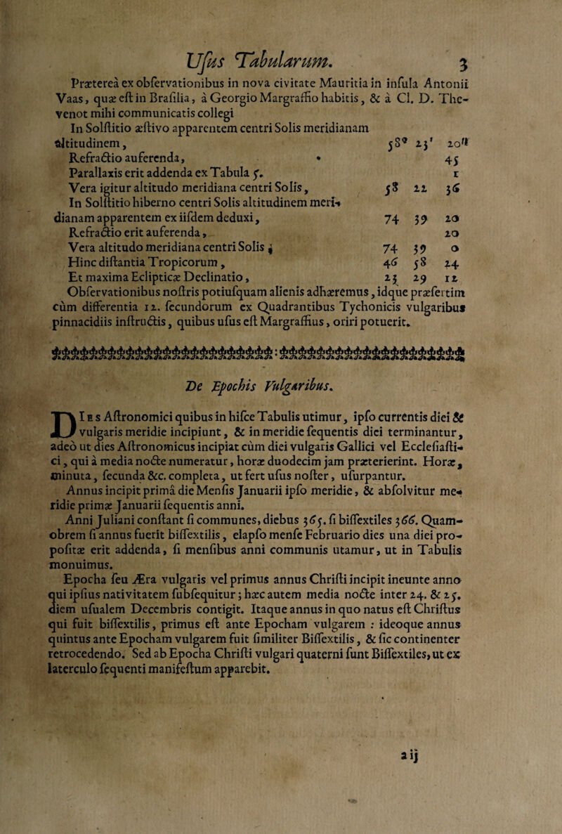 Praeterea ex obfervationibus in nova civitate Mauritiain infula Antonii Vaas, quaeeftin Brafilia, a Georgio Margraffio habitis, & a Cl. D. The- venot mihi communicatis collegi In Solftitio aeftivo apparentem centri Solis meridianam altitudinem, 58® 23' zof* Refradio auferenda, • 45 Parallaxis erit addenda ex Tabula y, r Vera igitur altitudo meridiana centri Solis, 58 11 36 In Solftitio hiberno centri Solis altitudinem meri-» dianam apparentem exiifdemdeduxi, 74 39 10 Refradio erit auferenda, 20 Vera altitudo meridiana centri Solis 4 74 37 o Hinc diftantia Tropicorum, 46 58 24 Et maxima Eclipticae Declinatio, 23 29 12 Obfervationibus nofiris potiufquam alienis adhaeremus, idque praefertim cum differentia 12. fecundorum ex Quadrantibus Tychonicis vulgaribu* pinnacidiis inftrudis, quibus ufus eft Margrafhus, oriri potuerit. De Bpochis Vulgaribus. DI e s Aftronomici quibus in hifce Tabulis utimur, ipfo currentis diei Ss vulgaris meridie incipiunt, & in meridie fequentis diei terminantur, adeo ut dies Aftronomicus incipiat cum diei vulgaris Gallici vel Ecclefiafti- ci, qui a media node numeratur, horae duodecim jam praeterierint. Horae, minuta, fecunda &c. completa, ut fert ufus nofier, ufurpantur. Annus incipit prima die Menfis Januarii ipfo meridie, & abfolvitur me«* ridie primae Januarii fequentis anni. Anni Juliani conflant fi communes, diebus 365.fi biffextiles 366. Quam- obrem fi annus fuerit biffextilis, elapfo menfc Februario dies una diei pro- pofitae erit addenda, fi mentibus anni communis utamur, ut in Tabulis monuimus. Epocha feu Atra vulgaris vel primus annus Chrifii incipit ineunte anno 3uiipfius nativitatem fubfequitur; haec autem media node inter 24. & 25. iem ufualem Decembris contigit. Itaque annus in quo natus eftChriftus qui fuit biffextilis, primus eft ante Epocham vulgarem : ideoque annus quintus ante Epocham vulgarem fuit fimiliter Biffextilis, & fic continenter retrocedendo. Sed ab Epocha Chrifii vulgari quaterni funt Biffextiles, ut ex laterculo fequenti manifeftum apparebit.