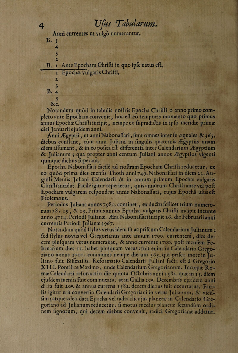 Anni currentes ut vulgo numerantur. B. 5 4 3 i B. i Ante Epocham Ohrifli in quo ipfe natus eft, i Epocha: vulgaris Chrifli. z 3 B. 4 5 &c. Notandum quod in tabulis noflris Epoclia Chrifli o anno primo com¬ pleto ante Epocham convenit, hoc efl eo temporis momento quo primus annus Epocha: Chrifli incipit, nempe ex fupradi&is in ipfo meridie prima: diei Januarii ejufdem anni. Anni AEgyptii, ut anni NabonafTari, Eunt omnes inter fe aequales & 365. diebus confiant, cum anni Juliani in fingulis quaternis ^Egyptiis unam diem affumant, & in eo polita efl differentia inter Calendarium digyptium 3c Julianum ; qua propter anni centum'Juliani annos ^Egyptios vigenti quinque diebus fuperant. Epocha NabonafTari facile ad noflram Epocham Chrifli reducetur, ex eo quod prima dies menfis Thoth anni749.NabonafTari in diem 23. Au- gufli Menfis Juliani Calendarii & in annum primum Epocha: vulgaris Chrifli incidat. Facile igitur repedetur, quis annorum Chrifli ante vel poft Epocham vulgarem refpondeat annis NabonafTari, cujus Epocha ufuseft Ptolemaeus. - ^ ; Periodus Juliana annos 7980. continet, ex dudtu fcilicet trium numero¬ rum 28 , 19, 8c 15. Primus annus Epocha: vulgaris Chrifli incipit ineunte anno 4714. Periodi Juliana:, dira NabonafTari incipit 26. dic Februarii anni currentis Periodi Juliana: 3967. Notandum quod flylus vetus idem fit ac prifeum Calendarium Julianum : fed flylus novus vel Gregorianus ante annum 1700. currentem, dies de¬ cem plufquam vetus numerabat, & anno currente 1700. pofl menfem Fe¬ bruarium dies 11. habet plufquam vetus ;fuit enim in Calendario Grego- riano annus 1700. communis nempe dierum 365. qui prifeo more in Ju¬ liana fuit Biffextiiis. Reformatio Calendarii Juliani fadla efl a Gregorio XIII. Pontifice Maximo, unde Calendarium Grcgorianum. Incoepit Ro¬ mae Calendarii reformatio die quinta O&obris anni 15 82. qua: in 15. diem ejufdem menfis fuit commutata; at in Gallia ioa. Decembris ejufdem anni dicta fuit zoa. & annus currens 1582. decem diebus fuit decurtatus. Faci¬ lis igitur erit converfio Calendarii Gregoriani in vetus Julianum, & vicif- fim ; atque adeo data Epocha vel radix alicujus planera: in Calendario Gre- gorianoad Julianum reducetur, fi motus medius plancta: fecundum ordi¬ nem lignorum, qui decem diebus convenit, radici Grcgorianx addatur.