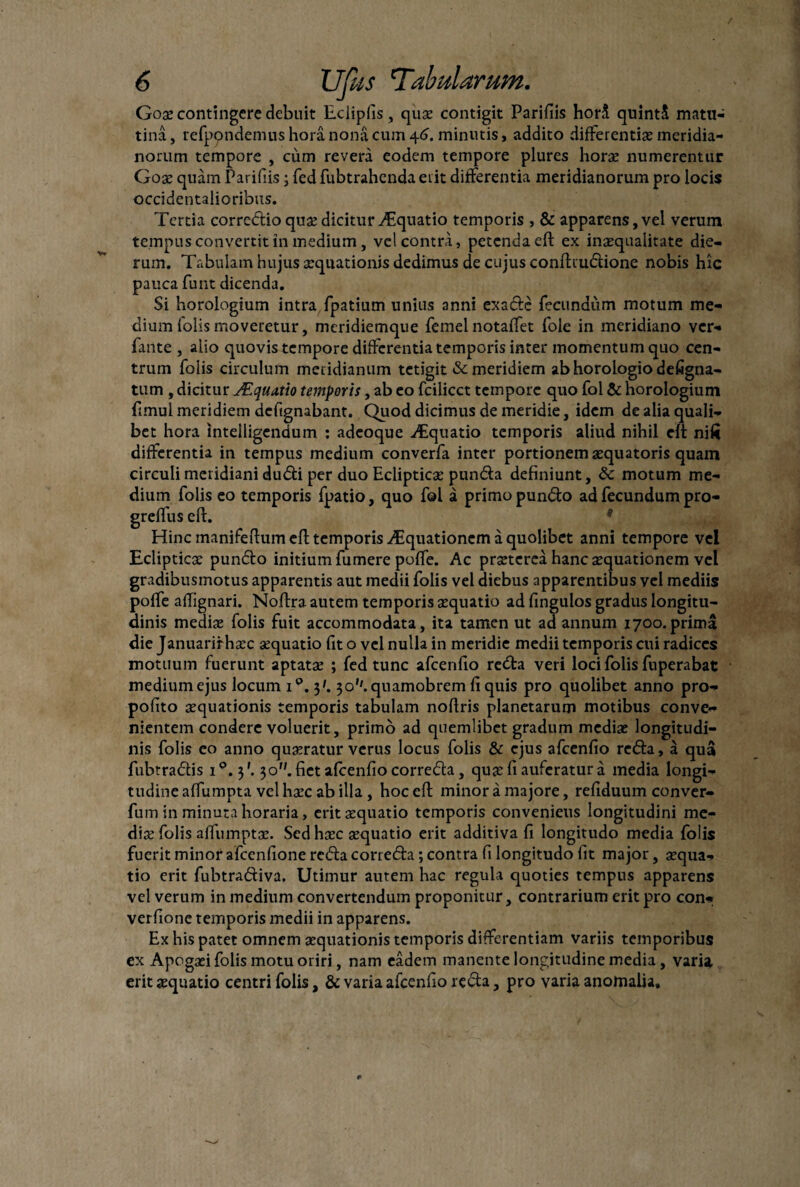 Gox contingere debuit Eclipfis, qux contigit Parifiis horS quintS matu- tina, refppndemus hora nona cum \6. minutis, addito differentia meridia¬ norum tempore , cum revera eodem tempore plures horas numerentur Gox quam Parifiis; fed fubtrahcnda erit differentia meridianorum pro locis occidentalioribus. Tertia corredio quas dicitur Aquatio temporis , & apparens, vel verum tempus convertit in medium, vel contra, petenda eft ex inaequalitate die¬ rum. Tabulam hujus aequationis dedimus de cujus conftiudione nobis hic pauca funt dicenda. Si horologium intra fpatium unius anni exadc fecundum motum me¬ dium folis moveretur, meridiemque femel notaffet fole in meridiano ver- fante , alio quovis tempore differentia temporis inter momentum quo cen¬ trum folis circulum meridianum tetigit & meridiem ab horologio defigna- tum , dicitur JEquatio temporis, ab eo fcilicct tempore quo fol & horologium fimul meridiem deftgnabant. Quod dicimus de meridie, idem de alia quali¬ bet hora intelligendum : adeoque Aquatio temporis aliud nihil eft nifi differentia in tempus medium converfa inter portionem xquatoris quam circuli meridiani dudi per duo Eclipticx punda definiunt, & motum me¬ dium folis eo temporis fpatio, quo fol a primo pundo ad fecundum pro- greffus eft. Hinc manifeftum eft temporis iTquationem a quolibet anni tempore vel Eclipticae pundo initium fumere poffe. Ac praeterea hanc aequationem vel gradibusmotus apparentis aut medii folis vel diebus apparentibus vel mediis poffe affignari. Noftra autem temporis aequatio ad fingulos gradus longitu¬ dinis medix folis fuit accommodata, ita tamen ut ad annum 1700.prima die Januariihaec aequatio fit o vel nulla in meridie medii temporis cui radices motuum fuerunt aptatae ; fed tunc afcenfio reda veri loci folis fuperabat medium ejus locum i°. 3'. 30''. quamobrem fi quis pro quolibet anno pro- pofito aequationis temporis tabulam noftris planetarum motibus conve¬ nientem condere voluerit, primo ad quemlibet gradum medix longitudi¬ nis folis eo anno quxratur verus locus folis & ejus afcenfio reda, a qua fubtradis i°. 3'. 30. fiet afcenfio correda, qux fi auferatur a media longi¬ tudine affumpta vel hxc ab illa, hoc eft minor a majore, refiduum conver- fum in minuta horaria, eritxquatio temporis convenietis longitudini me¬ dix folis affumptx. Sed hxc xquatio erit additiva fi longitudo media folis fuerit minor afcenfione reda correda; contra fi longitudo fit major, xqua¬ tio erit fubtradiva. Utimur autem hac regula quoties tempus apparens vel verum in medium convertendum proponitur, contrarium erit pro con- verfione temporis medii in apparens. Ex his patet omnem xquationis temporis differentiam variis temporibus ex Apcgxi folis motu oriri, nam eadem manente longitudine media, varia, erit xquatio centri folis, & varia afcenfio reda, pro varia anomalia.