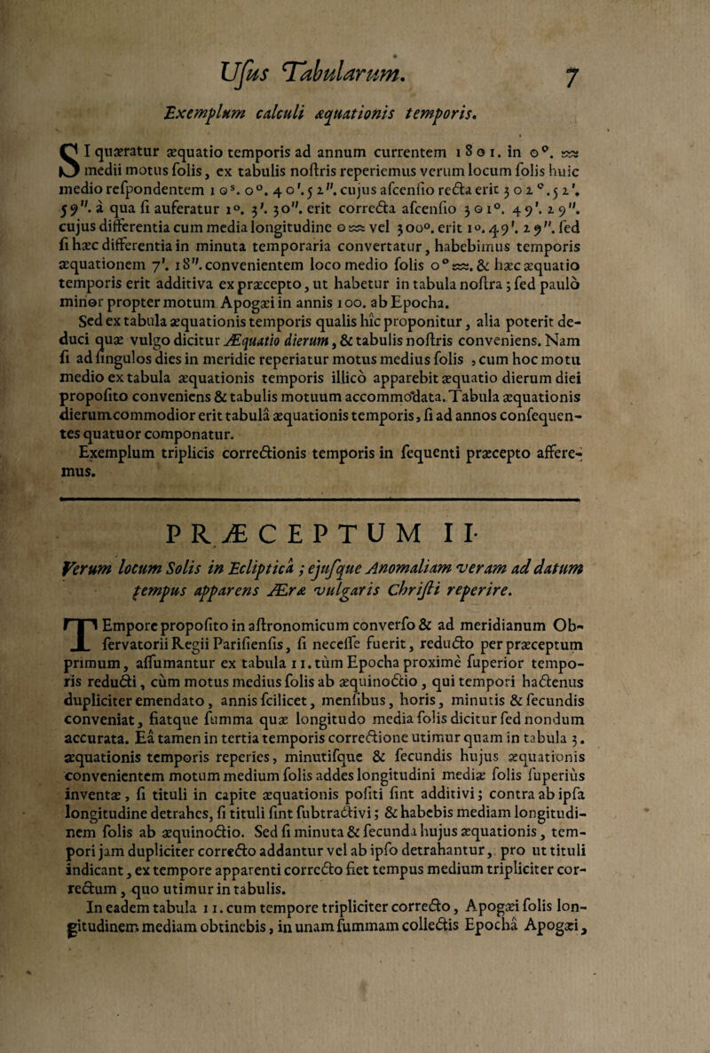 Exemplum calculi aquationis temporis. SI quaeratur aequatio temporis ad annum currentem i 8 o i. in o°. medii motus folis, ex tabulis noftris repedemus verum locum folis huic medio refpondentem ios.o°, 4 o'. 5 iv. cujus afcenfio refla erit ^oic.^x\ 5?,;. a qua li auferatur i°. 3'. 30. erit correcta afcenfio 301°. 49'. 1 9. cujus differentia cum media longitudine osss vel 300°. erit 1 49'. 19. fed fi haec differentia in minuta temporaria convertatur, habebimus temporis aequationem 7’. iS';. convenientem loco medio folis o°k^. & haec aequatio temporis erit additiva ex praecepto, ut habetur in tabula noffra; fed paulo minor propter motum Apogaeiin annis 100. ab Epocha. Sed ex tabula aequationis temporis qualis hic proponitur, alia poterit de¬ duci quae vulgo dicitur JEquatio dierum t & tabulis noftris conveniens. Nam li ad fingulos dies in meridie reperiatur motus medius folis , cum hoc motu medio ex tabula aequationis temporis illico apparebit aequatio dierum diei propofito conveniens & tabulis motuum accommodata. Tabula aequationis dierumcommodior erit tabula aequationis temporis, fi ad annos confequen- tes quatuor componatur. Exemplum triplicis corregionis temporis in fequenti praecepto affere¬ mus. P R & CEPTUM II- Verum locum Solis in Ecliptica ; ejnfque Anomaliam veram ad datum %empus apparens JEra vulgaris chrijli reperire. T Empore propofito in aftronomicum converfo& ad meridianum Ob- fervatorii Regii Parifienfis, li necelTe fuerit, reduCto per praeceptum primum, affirmantur ex tabula 11.tumEpochaproxime fuperior tempo¬ ris reduCti, cum motus medius folis ab aequino<5cio , qui tempori haCtenus dupliciter emendato, annis fcilicet, menfibns, horis, minutis & fecundis conveniat, fiatque fumma quae longitudo media folis dicitur fed nondum accurata. Ea tamen in tertia temporis corre&ione utimur quam in tabula 3. aequationis temporis reperies, minutifque & fecundis hujus aequationis convenientem motum medium folis addes longitudini mediae folis fuperius inventae , li tituli in capite aequationis politi lint additivi; contra ab ipfa longitudine detrahes, li tituli fint fubtra&ivi; & habebis mediam longitudi¬ nem folis ab aequinoCtio. Sed fi minuta & fecunda hujus aequationis, tem¬ pori jam dupliciter correCto addantur vel ab ipfa detrahantur, pro ut tituli indicant, ex tempore apparenti corrcCto liet tempus medium tripliciter cor¬ rectum , quo utimur in tabulis. In eadem tabula 11. cum tempore tripliciter correCto, Apogaei folis lon¬ gitudinem mediam obtinebis, in unam fummam colleCtis Epocha Apogxi,