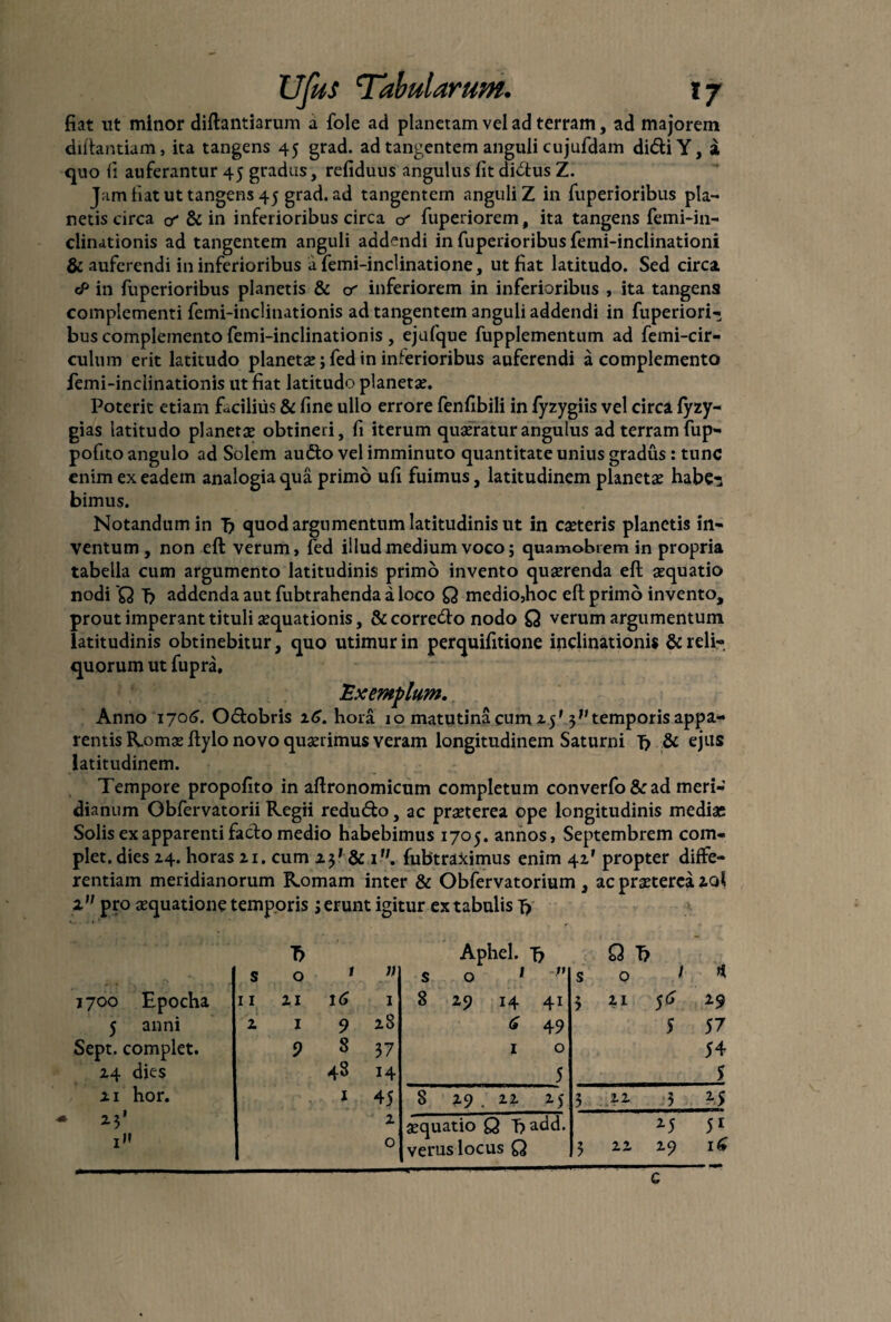 fiat ut minor diftantiarum a fole ad planetam vel ad terram, ad majorem diftantiam, ita tangens 45 grad. ad tangentem anguli cujufdam di<5tiY, a quo ii auferantur 45 gradus, refiduus angulus fit dictus Z. Jam fiat ut tangens 45 grad. ad tangentem anguli Z in fuperioribus pla¬ netis circa o & in inferioribus circa & fuperiorem, ita tangens femi-in¬ clinationis ad tangentem anguli addendi in fuperioribus femi-inclinationi & auferendi in inferioribus a femi-inclinatione, ut fiat latitudo. Sed circa cP in fuperioribus planetis & inferiorem in inferioribus , ita tangens complementi femi-inclinationis ad tangentem anguli addendi in fuperiori- bus complemento femi-inclinationis , ejufque fupplementum ad femi-cir- culum erit latitudo planetae; fed in inferioribus auferendi a complemento femi-inclinationis ut fiat latitudo planetas. Poterit etiam facilius & fine ullo errore fenfibili in fyzygiis vel circa fyzy- gias latitudo planetae obtineri, fi iterum quaeratur angulus ad terram fup- pofito angulo ad Solem audto vel imminuto quantitate unius gradus: tunc enim ex eadem analogia qua primo ufi fuimus, latitudinem planetae habe-; bimus. Notandum in Tj quod argumentum latitudinis ut in caeteris planetis in¬ ventum, non efl verum, fed illud medium voco; quamobrem in propria tabella cum argumento latitudinis primo invento quaerenda eft aequatio nodi 'Q f) addenda aut fubtrahenda a loco Q medio,hoc eft primo invento, prout imperant tituli aequationis, & correrfto nodo Q verum argumentum latitudinis obtinebitur, quo utimur in perquifitione inclinationis & reli¬ quorum ut fupra. Exemplum. Anno 1706. O&obris xG. hora 10 matutina cum z$' 3temporis appa¬ rentis Romae ftylo novo quaerimus veram longitudinem Saturni T? & ejus latitudinem. Tempore propofito in aftronomicum completum converfo&ad meri¬ dianum Obfervatorii Regii redu&o, ac praeterea ope longitudinis mediae Solis ex apparenti facto medio habebimus 1705. annos, Septembrem com¬ plet, dies Z4. horas zi. cum zj' & iu. fubtraximus enim 4Z' propter diffe¬ rentiam meridianorum Romam inter & Obfervatorium , ac praeterea zq! 1 pro aequatione temporis3 erunt igitur ex tabulis T> Aphel. Tj Q T> s 0 1 s 0 *  s 0 1 * 1700 Epocha 11 zi 16 1 8 zp 14 41 3 zi 56 Z9 5 anni z 1 9 zS G 49 5 57 Sept. complet. 9 8 37 1 0 54 Z4 dies 48 14 5 S zi hor. 1 45 8 Z9 . zz Z)- 3 . « 3 2-5 - II z aequatio Q T?add. M 51 0 verus locus Q 3 zz Z9 16 c