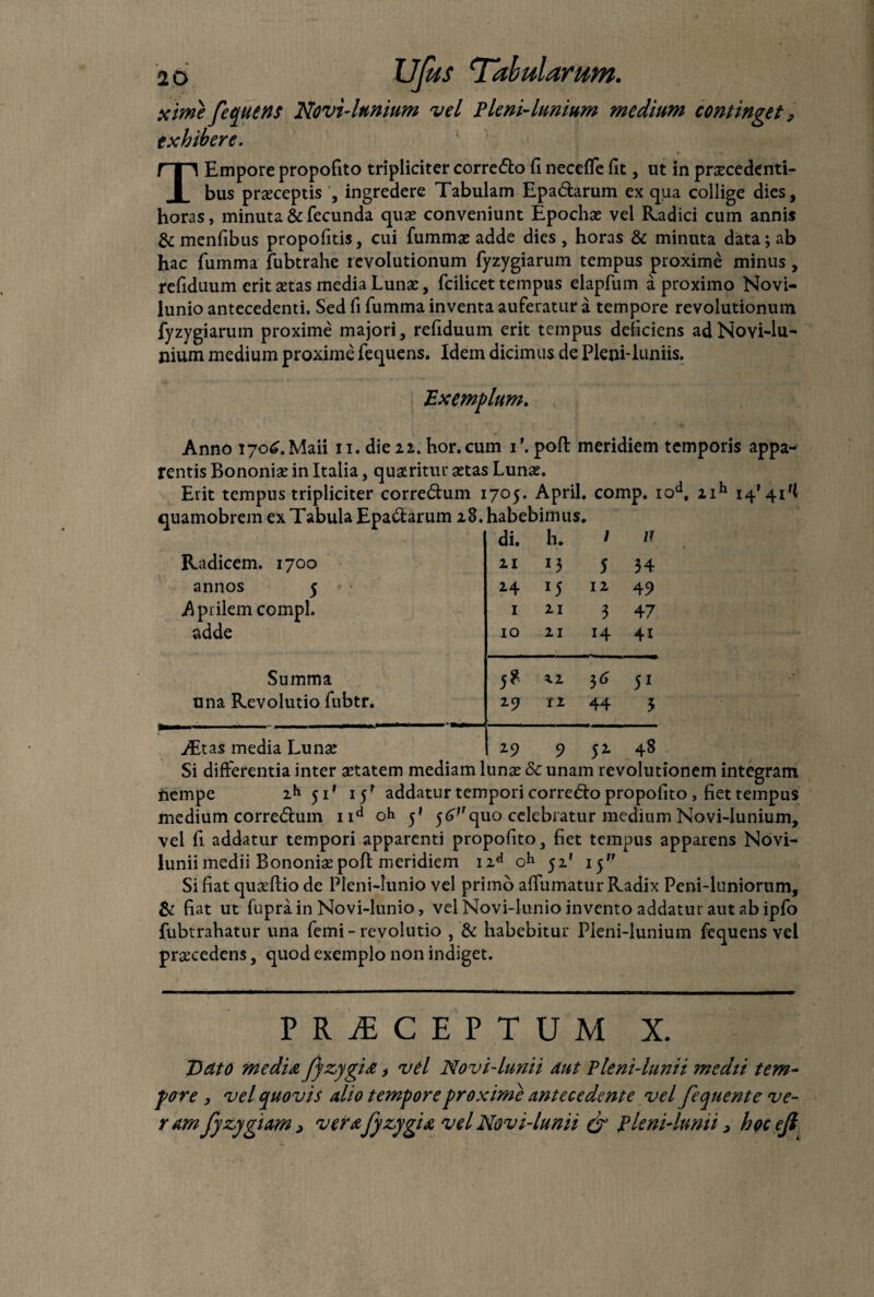 xime fequens Novi-lunium vel Pleni-lnnium medium continget 9 exhibere. T Empore propofito tripliciter corredo fi neceffe fit, ut in praecedenti¬ bus praeceptis , ingredere Tabulam Epadarum ex qua collige dies, horas, minuta & fecunda quae conveniunt Epochae vel Radici cum annis & menfibus propofitis, cui fummae adde dies , horas & minuta data; ab hac fumma fubtrahe revolutionum fyzygiarum tempus proxime minus , refiduum erit aetas media Lunae, fcilicet tempus elapfum a proximo Novi- lunio antecedenti. Sed fi fumma inventa auferatur a tempore revolutionum fyzygiarum proxime majori, refiduum erit tempus deficiens ad Novi-lu¬ nium medium proxime fequens. Idem dicimus de Pleni-luniis. Exemplum. Anno 170^. Maii 11. die 22. hor.cum T. poft meridiem temporis appa¬ rentis Bononiae in Italia, quaeritur aetas Lunae. Erit tempus tripliciter corredum 1705. April. comp. iod, zih 14' 41 quamobrem ex Tabula Epadarum 18. habebimus. di. h. l n Radicem. 1700 21 13 5 34 annos 5 14 J5 12 4S> Aprilem compl. 1 21 3 47 adde 10 21 H 4i Summa 5? 22 51 una Revolutio fubtr. 2-9 11 44 3 AEtas media Lunae 29 9 S2- 48 Si differentia inter aetatem mediam lunae Sc unam revolutionem integram nempe 2h 51' 15' addatur tempori corredo propofito , fiet tempus medium corredum nd oh ^ $6Vquo celebratur medium Novi-lunium, vel fi addatur tempori apparenti propofito, fiet tempus apparens Novi- lunii medii Bononiae poft meridiem i2d oh 51' 15 Si fiat quaeftiode Pleni-lunio vel primo affumatur Radix Peni-luniorum, & fiat ut fuprain Novi-lunio, vel Novi-lunio invento addatur aut ab ipfo fubtrahatur una femi - revolutio , & habebitur Pieni-lunium fequens vel prseeedens, quod exemplo non indiget. PRjECEPTUM X. Dato media fi zygia, vel Novi-lunii aut Pleni-lunii medti tem¬ pore 3 vel quovis alio tempore proxime antecedente vel fequente ve¬ ramfi zygiam > verafi zygia vel Novi-lunii & pleni-lunii > hocefi