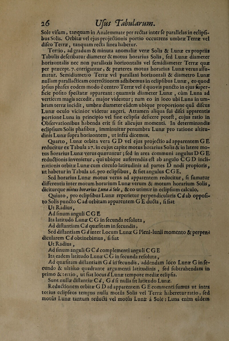 Sole vifum, tanquam in Analemmate per redas inter fe parallelas in eclipfi- bus Solis. Orbita? vel ejus projedionis portio occurrens umbra? Terrae vel difco Terrae, tanquam reda linea habetur. Terrio, ad gradum & minuta anomaliae vera? Solis & Luna? ex propriis Tabulis defcribatur diameter Semotus horarius Solis, fed Luna? diameter horizontalis nec non parallaxis horizontalis vel femidiameter Terra? quae per praecept. 7. corrigantur, & praeterea motus horarius Lunae verus affu- matur. Semidiametro Terrae vel parallaxi horizontali & diametro Lunae nullam paralladicam corredionem adhibemus in eclipfibus Lunae, eo quod ipfius phafes eodem modo e centro Terrae vel e quovis pundo in ejus fuper- jBcie pofito fpedatae appareant: quamvis diameter Luna? , cum Luna ad verticem magis accedit, major videatur; nam eo in loco ubi Luna in uni' bram terrae incidit, umbrae diameter eadem ubique proportione qua difeus Lunae oculo vicinior videtur augeri. Attamen aliqua fui difei apparentis portione Luna in principio vel fine eclipfis deficere poteft, cujus ratio in Obfervationibus habenda erit fi fit alicujus momenti. In determinandis eclipfium Solis phafibus, imminuitur penumbra Lunae pro ratione altitu¬ dinis Lunae fupra horizontem, ut infra dicemus. Quarto, Lunae orbita vera GD vel ejus projedio ad apparentem G E reducitur ex Tabula 27. in cujus capite motus horarius Solis & in latere mo¬ tus horarius Lunae verus quaeruntur ; fed in area communi angulus D G E redudionis invenietur, qui ubique auferendus eft ab angulo CGD incli¬ nationis orbitae Lunae cum circulo latitudinis ad partes D nodi propioris, iit habetur in Tabula 16. pro eclipfibus, & fiet angulus C G E. Sed horarius Lunae motus verus ad apparentem reducitur, fi fumatur differentia inter motum horarium Lunae verum & motum horarium Solis, diciturque motus horarius Luna d Sole, & eo utimur in eclipfium calculo. Quinto, pro eclipfibus Lunae reperietur perpendicularis Cd ab oppofi- to Solis pundo C ad orbitam apparentem G E duda, fi fiat Ut Radius, Ad fimum anguli C G E Ita latitudo Lunae C G in fecunda refoluta, Ad diflantiam C d quaefitam in fecundis, Sed diflantiam G d inter Locum Lunae G Pleni-lunii momento Si perpeti^ dicularem C d obtinebimus, fi fiat Ut Radius, Ad finum anguli G Cd complementi anguli C G E Ita eadem latitudo Luna? C G in fecunda refoluta, Ad quaefitam diflantiam Gd infecundis, addendam loco Luna? G in fe¬ cundo & ultimo quadrante argumenti latitudinis , fed fubtrahendam in primo S< tertio, ut fiat locus d Luna? tempore media? eclipfis. Sunt nulla? diflantia? C d, G d fi nulla fit latitudo Lunae. Redu£tionem orbita? G D ad apparentem G E commenti fumtis ut intrat totius eclipfeos tempus nulla motus Solis vel Terra? haberetur ratio, fed motus Lunae tantum reducti vel motus Luna? a Sole : Luna enim eadem