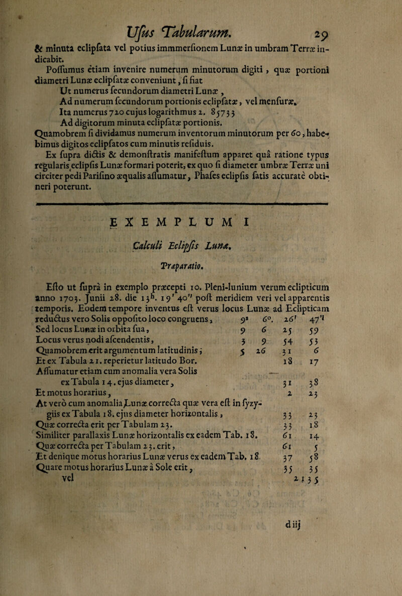 & minuta edipfata vel potius immmerfionem Lunae in umbram Terree in¬ dicabit. PofTumus etiam invenire numerum minutorum digiti, qua? portioni diametri Lunas edipfata? conveniunt, ii fiat Ut numerus fecundorum diametri Luna?, Ad numerum fecundorum portionis edipfata?, vel menfura?* Ita numerus 720 cujus logarithmus 2. 85733 Ad digitorum minuta edipfata? portionis. Quamobrem fi dividamus numerum inventorum minutorum per 60, habe* bimus digitos eclipfatos cum minutis refiduis. Ex fupra didis & demonftratis manifeftum apparet qua ratione typus regularisteclipfis Luna? formari poterit, ex quo fi diameter umbra? Terra? uni circiter pedi Parifino «qualis affumatur, Phafes eclipfis fatis accurate obti¬ neri poterunt. EXEMPLUM I Calculi Eclipfis Luna. Traparatio. Eflo ut fupra in exemplo praecepti 10. Pleni-Iunium verum eclipticum anno 1703. Junii 28. die 1311. 19’ 40*' pofl meridiem veri vel apparentis temporis. Eodem tempore inventus eft verus locus Lunae ad Eclipticam redudus vero Solis oppofito loco congruens, Sed locus Luna? in orbita fua, Locus verus nodi afeendentis, Quamobrem erit argumentum latitudinis i Et ex Tabula 21. reperietur latitudo Bor. Affumatur etiam cum anomalia vera Solis ex Tabula 14. ejus diameter , Et motus horarius, At vero cum anomalia Jmn« correda quae vera eft in fyzy- giis ex Tabula 18. ejus diameter horizontalis , Qu« correda erit per Tabulam 23. Similiter parallaxis Luna? horizontalis ex eadem Tab. 18. Quae correda per Tabulam 2 3. erit, Et denique motus horarius Lunae verus ex eadem Tab, 18 Quare motus horarius Luna? a Sole erit, vel 9* 9 3 5 6°. 6 9 2 6 161 47’i 25 59 54 53 31 6 18 17 31 3S 1 23 33 23 33 18 61 14 61 5 37 58 35 35 2 1 3 5