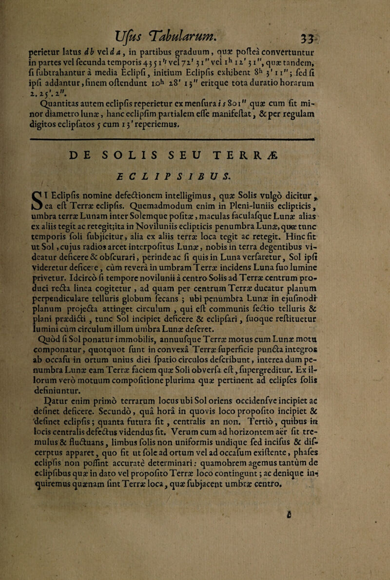 perietur latus db veida, in partibus graduum, quae pofteaconvertuntur in partes vel fecunda temporis 43 51''vel 72' 31” vel ih 12' 31, quae tandem, fi fubtrahantur a inedia Eclipfi, initium Eclipfis exhibent 8h 3'11; fcd fi ipli addantur,finemoffendunt ioh 28' 13 eritque tota duratio horarum 2.25 ’. 2. Quantitas autem eclipfis reperietur exmenfurai^ 801 quae cum fit mi¬ nor diametro Iunx, hanceclipfim partialem eflfe manifeftat, &per regulam digitos eclipfatos 5 cum 13 ’ reperiemus. DE SOLIS SEU TERRA ECLIPSIBUS. SI Eclipfis nomine defe&ionem intelligimus, quae Solis vulgo dicitur ea eft Terrae eclipfis. Quemadmodum enim in Pleni-luniis eclipticis 3 umbra terrae Lunam inter Solemque politae, maculas faculafque Lunae alias ex aliis tegit ac retegitjita in Noviluniis eclipticis penumbra Lunae,quoe tunc temporis foli fubjicitur, alia ex aliis terrae loca tegit ac retegit. Hinc fit ut Sol,cujus radios arcet interpofitus Lunae, nobis in terra degentibus vi¬ deatur deficere &obfcurari, perinde ac fi quis in Luna verfaretur, Sol ipfi Videretur deficere, cum revera in umbram Terrae incidens Luna fuo lumine privetur. Idcirco fi tempore novilunii a centro Solis ad T errae centrum pro¬ duci refla linea cogitetur , ad quam per centruinTerrae ducatur planum perpendiculare telluris globum fecans ; ubi penumbra Lunae in ejufmodi planum projefla attinget circulum , qui eft communis feftio telluris & plani praedifti , tunc Sol incipiet deficere & eclipfari, fuoque reflituetur lumini cum circulum illum umbra Lunae deferet. Quod fi Sol ponatur immobilis, annuufque Terrae motus cum Lunae motu componatur, quotquot funt in convexa Terrx fuperficie pundaintegros ab occafu in ortum unius diei fpatio circulos defcribunt, interea dum pe¬ numbra Lunae eam Terrae faciem quae Soli obverfa cfl, fupergreditur. Ex il¬ lorum vero motuum compofitione plurima quae pertinent ad eclipfes folis definiuntur. E)atur enim primo terrarum locus ubi Sol oriens occidenfve incipiet ac definet deficere. Secundo, qua hora in quovis loco propofito incipiet & 'definet eclipfis; quanta futura fit, centralis an non. Tertio, quibus in locis centralis defeflus videndus fit. Verum cum ad horizontem aer fit tre¬ mulus & fluduans, limbus folis non uniformis undique fed incifus & dif- cerptus apparet, quo fit utfole ad ortum veladoccafumexiftente, phafes eclipfis non poffint accurate determinari; quamobrem agemus tantum de eclipfibus quae in dato vel propofito Terrae loco contingunt; ac denique in¬ quiremus quaenam fint Terrae loca, quae fubjacent umbrae centro.