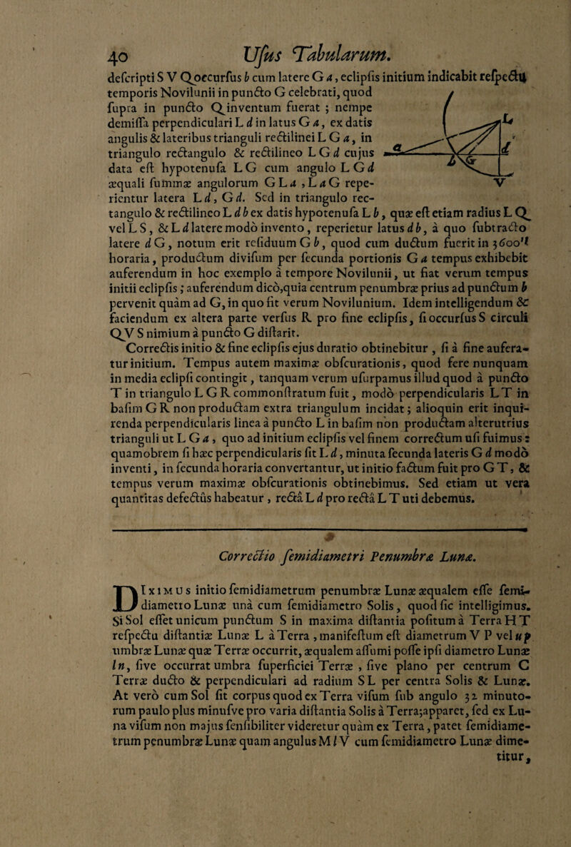 defcripti S V Qoecurfus b curri latere G a, eclipfis initium indicabit refpedU temporis Novilunii in pundo G celebrati, quod fupia in pundo QJnventum fuerat ; nempe demi fla perpendiculari L d in latus G a, ex datis angulis & lateribus trianguli redilinei L G a, in triangulo rcdangulo & redilineo L Gd cujus data cft hypotenufa LG cum angulo LGd aequali fuimnae angulorum GL*t , L<tG repe- lientur latera L d, Gd. Sed in triangulo rec- tangulo & redilineo L dbex datis hypotenufa L b, quae eft etiam radius L velLS, ScLd latere modo invento, reperietur latus db, a quo fubtrado latere dG, notum erit refiduumG6, quod cum dudum fuerit in $6oo’l horaria, productum divifum per fecunda portionis G a tempus exhibebit auferendum in hoc exemplo a tempore Novilunii, ut fiat verum tempus initii eclipfis ,* auferendum dico,quia centrum penumbrae prius ad pundum b pervenit quam ad G, in quo fit verum Novilunium. Idem intelligendum &c faciendum ex altera parte verfus R pro fine eclipfis, fioccurlusS circuli QV S nimium a pundo G diftarit. Corredis initio & fine eclipfis ejus duratio obtinebitur , fi a fine aufera¬ tur initium. Tempus autem maximae obfcurationis, quod fere nunquam in media eclipfi contingit, tanquam verum ufurpamus illud quod a pundo T in triangulo L GRcommonftratum fuit, modo perpendicularis LT in bafim GR non produdam extra triangulum incidat; alioquin erit inqui¬ renda perpendicularis linea a pundo L in bafim non produdam alterutrius trianguli ut L G a , quo ad initium eclipfis vel finem corredum ufi fuimus : quamobrem fi haec perpendicularis fit L d, minuta fecunda lateris G d modo inventi, in fecunda horaria convertantur, ut initio fadum fuit pro G T, & tempus verum maxima» obfcurationis obtinebimus. Sed etiam ut vera quantitas defedus habeatur , reda L d pro reda L T uti debemus. Correciio femidiametri Penumbra Luna. DIximus initio femidiametrum penumbrse Lunas aequalem efle femi- diametroLunae una cum femidiametro Solis, quodfic intelligimus. Si Sol effet unicum pundum S in maxima diftantia politum a Terra HT refpedu diftantiae Lunae L aTerra ,manifeftum eft diametrum V P veluf umbra: Lunae quae Terrae occurrit, aequalem alTumi polfe ipfi diametro Lunae /«, five occurrat umbra fuperficiei Terrae , five plano per centrum C Terrae dudo & perpendiculari ad radium SL per centra Solis & Lunae. At vero cum Sol fit corpus quod ex Terra vifum fub angulo 31 minuto¬ rum paulo plus minufve pro varia diftantia Solis a Terra;apparet, fed ex Lu¬ na vifum non majus fenfibiliter videretur quam ex Terra, patet femidiame¬ trum penumbrae Lunae quam angulus M l V cum femidiametro Lunae dime¬ titur.