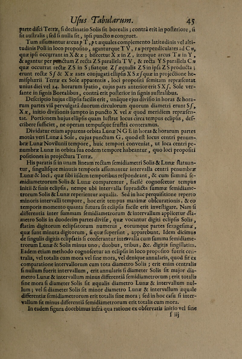 parte difci Terrae, fi declinatio Solis fit borealis; contra erit in pofteriore, ii fit auftralis ; fed fi nulla fit, ipfi purnfto n congruet. Tum alfumantur arcus t aequales complemento latitudinis ve! alti¬ tudinis Poli in loco propoiito, aganturque T V, t u perpendiculares ad C n, quae ipfi occurrant in X & a: ; bifecetur X x in Z , itemque arcus T u in Y , & agantur per ptmdum Z refta Z S parallela T V , & reda Y S parallela C n quae occurrat redae ZS in S;fiatque Z/«qualis Z S in ipfa Z S produda ; erunt redae S f 8c Xx axes conjugati ellipfis X S xf quae in projedione he- mifphaerii Terrae ex Sole apparentis , loci propofiti femitam repraefentat unius diei vel 24. horarum fpatio, cujus pars anterior erit S Xf, Sole ver- fante in fignis Borealibus, contra erit pofterior in fignis auflralibus. Defcriptio hujus ellipfis facilis erit, unaque ejus divifio in horas & hora¬ rum partes via pervulgata duorum circulorum quorum diametri erunt S f9 Xx, initio divifionis fumpto in pundo X vel a: quod meridiem repraefen¬ tat. Portionem hujus ellipfis quam luftrat locus circa tempus eclipfis, def- cribere fufficiet, ne operam tempufque fruftra conteramus. Dividatur etiam apparens orbita Lunae N G E in horas & horarum partes motus veri Luna: a Sole, cujus pundum G, quodeft locus centri penum- brae Lunae No vilunii tempore, huic tempori conveniat, ut loca centri pe- numbrse Lunae in orbita fua eodem tempore habeantur, quo loci propofiti politiones in projedura Terrae. His paratis fi in unam lineam redam femidiametri Solis & Lunae flatuan- tur, fingulifque minutis temporis alfumantur intervalla centri penumbrae Lunae & loci, quae fibi iifdemtemporibusrefpon.de ant, & cum fumma fe- midiametrorum Solis & Lunae comparentur , facile cognofcetur tempus initii & finis eclipfis, nempe ubi intervalla fupradida fummae femidiame- trorum Solis & Lunae reperientur aequalia. Sed in hac perquifitione reperto minoris intervalli tempore, hoc erit tempus maximae oblcurationis, &eo temporis momento quanta futura fit eclipfis facile erit invefligare. Nam fi differentia inter fummam femidiametrorum & intervallum applicetur dia¬ metro Solis in duodecim partes divifae, qua: vocantur digiti eclipfis Solis , ftatim digitorum eclipfatorum numerus , eorumque partes fexagefimae, quae funt minuta digitorum, fiquaefuperfint , apparebunt. Idem dicimus de lingulis digitis eclipfatis fi conferantur intervalla cum fumma femidiame¬ trorum Lunae & Solis minus uno v'duobus, tribus, &c. digitis fingillatim. Eadem etiam methodo cognofcetur an eclipfis in loco propofito fuerit cen¬ tralis, vel totalis cum mora vel fine mora, vel denique annularis, quod fit ex comparatione intervallorum cum tota diametro Solis ; erit enim centralis fi nullum fuerit intervallum, erit annularis fi diameter Solis fit major dia¬ metro Luna: & intervallum minus differentia femidiametrorum ; erit totalis fine mora fi diameter Solis fit aequalis diametro Lun« & intervallum nul¬ lum; vel fi diameter Solis fit minor diametro Lun« & intervallum «quale differentia: femidiametrorum erit totalis fine mora; fed in hoc cafu fi inter¬ vallum fit minus differentia femidiametrorum erit totalis cum mora. In eadem figura docebimus infra qua ratione ex obfervatis initio vel fine 1 f iij