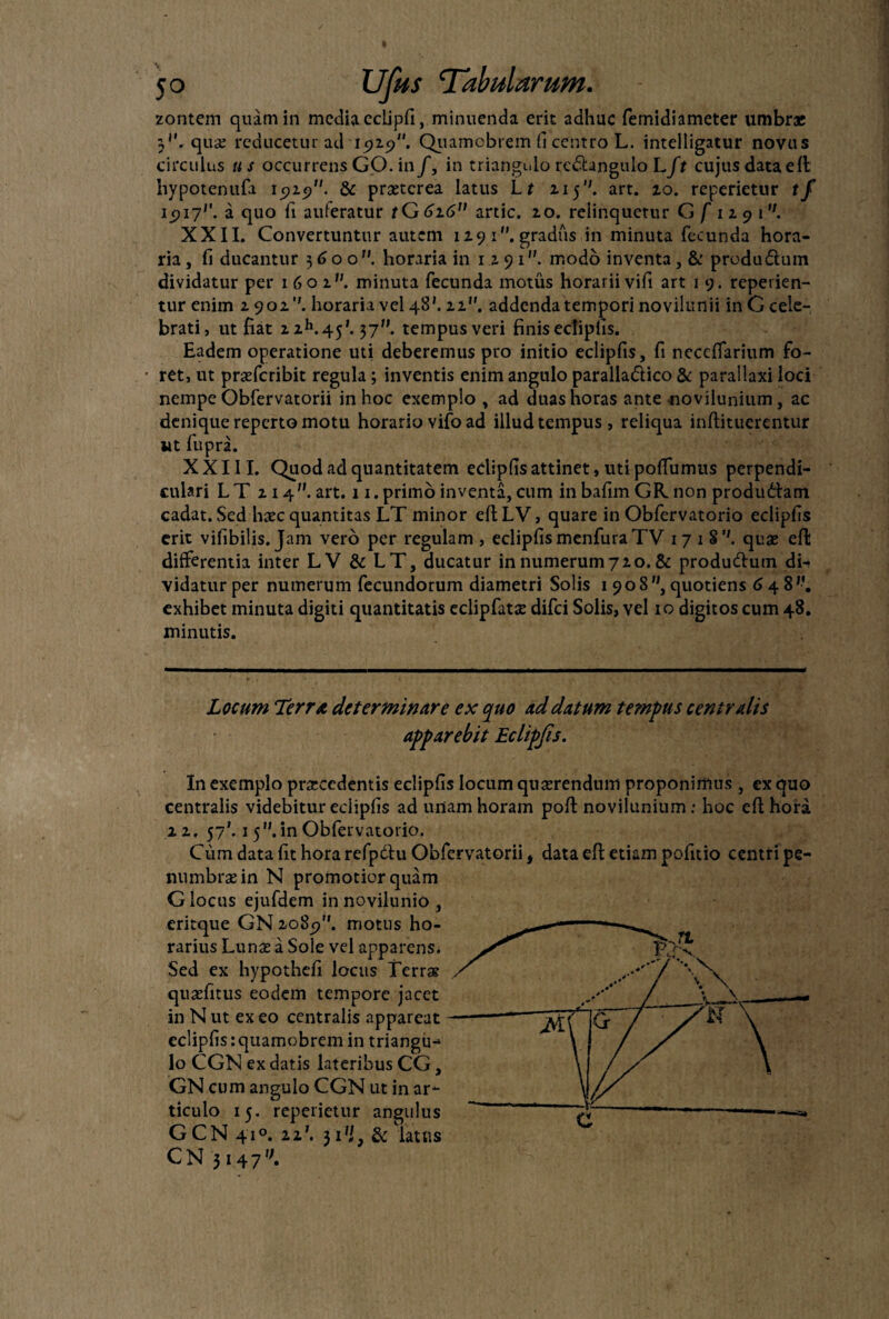 zontem quam in media eclipfi, minuenda erit adhuc femidiameter umbr* 3''. qua; reducetur ad 15)19. Quamobrem fi centro L. intelligatur novus circulus u s occurrens GO. in f, in triangulo rcdhngulo Lft cujus data eft hypotenufa 15)15). & praeterea latus Lt 115. art. 10. reperietur tf 15)17'’. a quo fi auferatur tG6z6” artic. 10. relinquetur G f 11 9 1. XXII. Convertuntur autem H9i.gradus in minuta fecunda hora¬ ria , fi ducantur 36 00. horaria in 1191modo inventa, & produ&um dividatur per 1601. minuta fecunda motus horarii vifi art 1 9. repeden¬ tur enim 1901’'. horaria vel 48'. 11. addenda tempori novilunii in G cele¬ brati, ut fiat zih.45'. 37. tempusveri finisectiplis. Eadem operatione uti deberemus pro initio eclipfis, fi necdfarium fo¬ ret, ut praderibit regula ; inventis enim angulo paralla&ico & parallaxi loci nempe Obfervatorii in hoc exemplo , ad duas horas ante novilunium, ac denique reperto motu horario vifo ad illud tempus, reliqua inftitucrentur wt fupra. XXIII. Quod ad quantitatem eclipfisattinet, utipoflumus perpendi¬ culari LT 114”. art. 11.primo inventa, cum in bafim GR non produdtam cadat. Sed Uxc quantitas LT minor eftLV, quare in Obfervatorio eclipfis erit vifibilis. Jam vero per regulam , eclipfis menfura TV 1 7 1 S quae eft differentia inter LV & LT, ducatur in numerum710. & produ&um di-* vidatur per numerum fecundorum diametri Solis 1908, quotiens 648'-. exhibet minuta digiti quantitatis eclipfatae difei Solis, vel 10 digitos cum 48. minutis. Locum Terra determinare ex quo ad datum tempus centralis apparebit Eclipfis. In exemplo praecedentis eclipfis locum quaerendum proponimus , ex quo centralis videbitur eclipfis ad unam horam poft novilunium: hoc eft hora 2.1, 57*. 1 5. in Obfervatorio. Cum data fit hora refpdtu Obfervatorii, data eft etiam pofitio centri pe- numbraein N promotior quam G locus ejufdem in novilunio , eritque GN 2085). motus ho- rarius Lunae a Sole vel apparens. Sed ex hypothefi locus Terrae quaefitus eodem tempore jacet in N ut ex eo centralis appareat eclipfisrquamobremin triangu¬ lo CGN ex datis lateribus CG, GN cum angulo CGN ut in ar¬ ticulo 15. reperietur angulus GCN 410. zz\ 31 'i, & latus C N 3 1 4 7