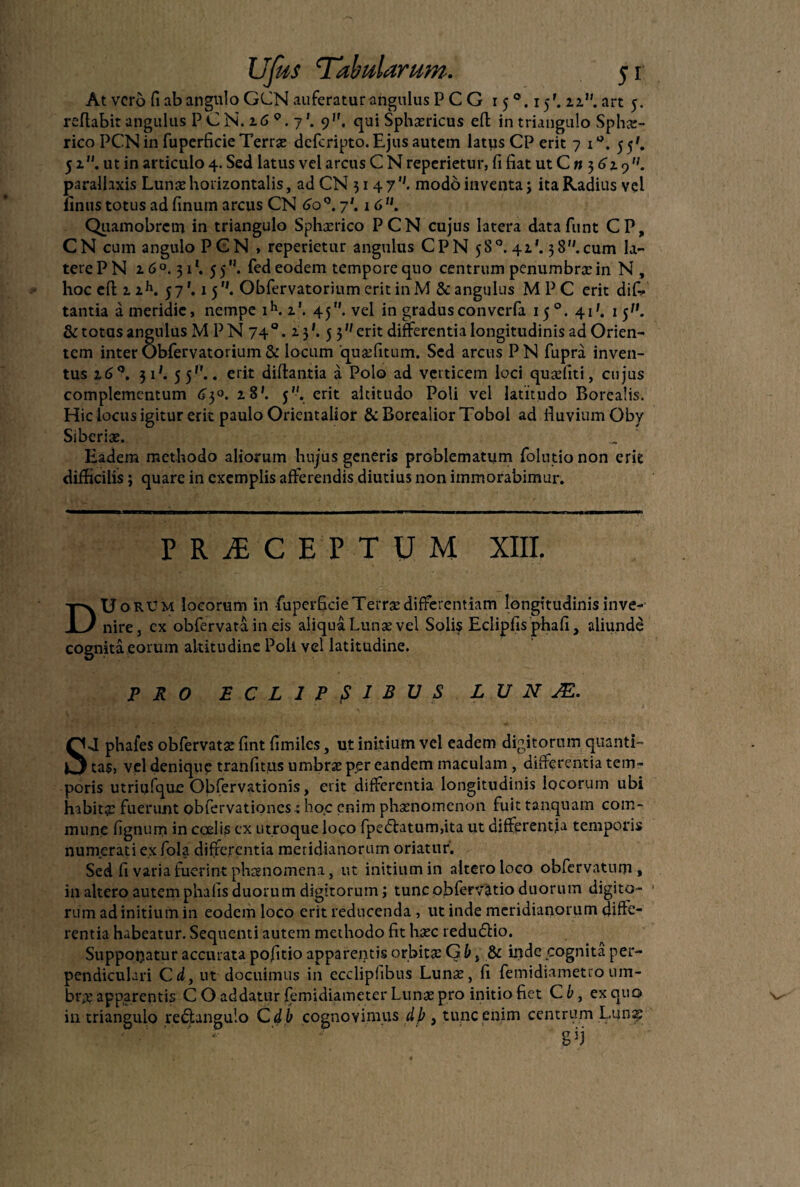 At vero fi ab angulo GCN auferatur angulus PCG 15 15'. zz. art 5. reflabit angulus P C N. z6 9. 7'. 9''. qui Sphxricus efl in triangulo Sphx- rico PCN in fuperficie Terrae deferipto. Ejus autem latys CP erit 7 i°. 55'. 5z. ut in articulo 4. Sed latus vel arcus C N reperietur, fi fiat ut Cn$6i9. parallaxis Lunx horizontalis, ad CN 314 7modo inventa j ita Radius vel linus totus ad finum arcus CN 6o°. 7'. 16U. Qiiamobrcm in triangulo Sphxrico PCN cujus latera datafunt CP, CN cum angulo PCN , reperietur angulus CPN 58°. 41’. 38.cum la¬ tere PN 2.6°. 31*. 55. fed eodem tempore quo centrum penumbrx in N, hoc cfl z zh. 57'. 15. Obfervatorium erit inM & angulus M P C erit dif- tantia a meridie, nempe ih. z\ 45. vel in gradusconvcrfa 15°. 41'. 15. & totas angulus M PN 74 °. Z}'. 5 3 erit differentia longitudinis ad Orien¬ tem inter Obfervatorium & locum quxfitum. Sed arcus PN fupra inven¬ tus 160. 3 i*. 5 5P.. erit diflantia a Polo ad verticem loci quxfiti, cujus complementum 63°. z8'. 5. erit altitudo Poli vel latitudo Borealis. Hic locus igitur erit paulo Orientalior &BorealiorTobol ad fiuviumOby Siberix. Eadem methodo aliorum hujus generis problematum folutio non erit difficilis; quare in exemplis afferendis diutius non immorabimur. PRiCEPTUM XIII. Du orum locorum in fuperficie TeiTx differentiam longitudinis inve¬ nire, ex obfervata in eis aliqua Lunx vel Solis Eclipfis phafi, aliunde cognita eorum altitudine Poli vel latitudine. PRO ECLIPSIBUS L U N JE. SJ phafes obfervatx fint fimiles, ut initium vel eadem digitorum quanti¬ tas, vel denique tranfitus umbrx per eandem maculam, differentia tem¬ poris utriijfque Obfervationis, erit differentia longitudinis locorum ubi habitx fuerunt obfervationes^ hoc enim phxnomenon fuit tanquam com¬ mune fignum in coelis cx utroque loco fpe£tatum,ita ut differentia temporis numerati ex fola differentia meridianorum oriatur. Sed fi varia fuerint phaenomena, ut initium in altero loco obfervatum, in altero autem phalis duorum digitorum; tunc obfervatio duorum digito¬ rum ad initium in eodem loco erit reducenda , ut inde meridianorum diffe¬ rentia habeatur. Sequenti autem methodo fit hxc redudtio. Supponatur accurata pofitio apparentis orbitx G b, & iiidc cognita per¬ pendiculari C d, ut docuimus in ecclipfibus Lunx, fi femidiametro um¬ brx apparentis C O addatur femidiameter Lunx pro initio fiet C b, ex quo in triangulo redtangulo C db cognovimus dj) , tunc enim centrum Luna? • '' ' . gji