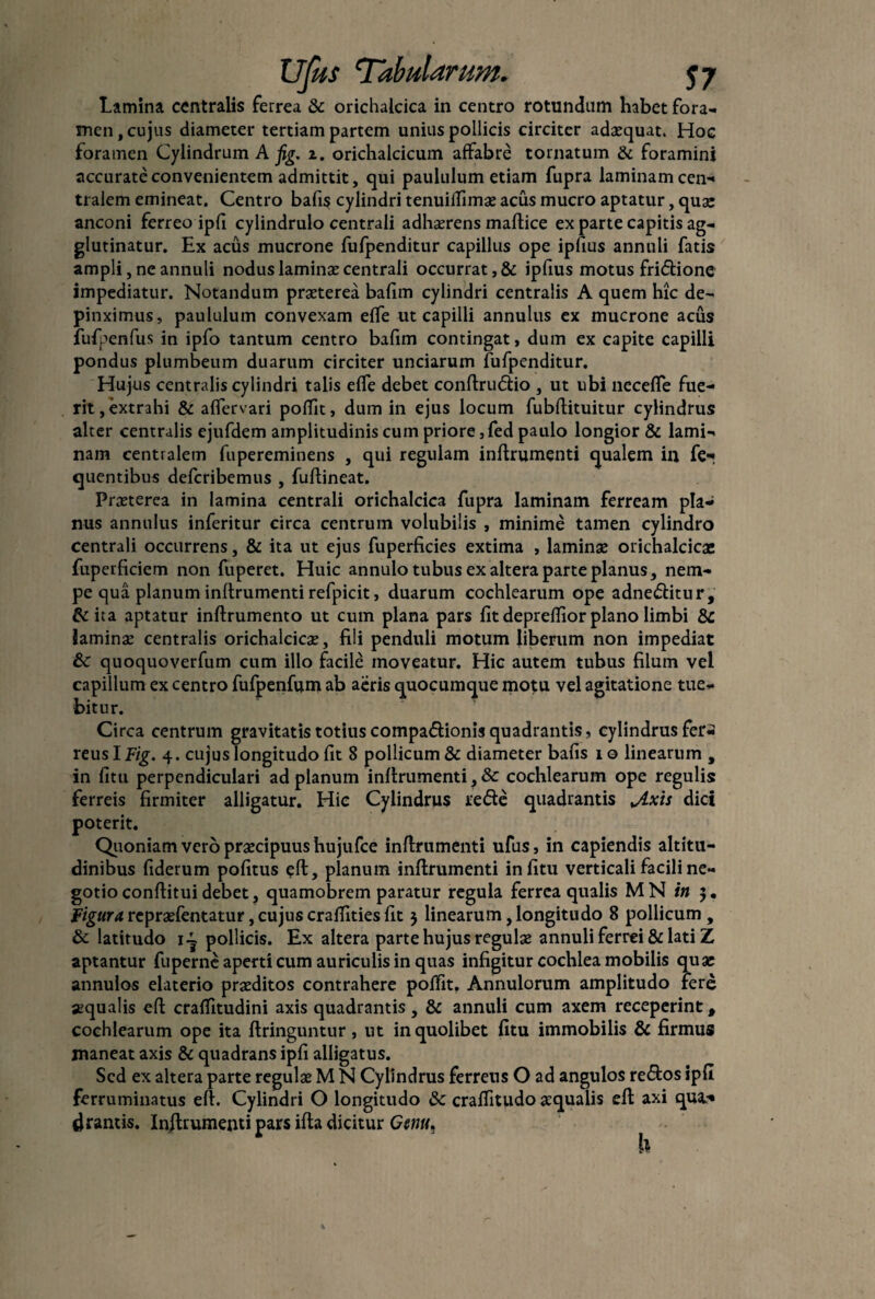 Lamina centralis ferrea & orichalcica in centro rotundum habet fora¬ men , cujus diameter tertiam partem unius pollicis circiter adaequat. Hoc foramen Cylindrum A fig. z. orichalcicum affabre tornatum & foramini accurate convenientem admittit, qui paululum etiam fupra laminam cen- tralem emineat. Centro bafis cylindri tenuiffimae acus mucro aptatur, quae anconi ferreo ipfi cylindrulo centrali adhaerens maftice ex parte capitis ag¬ glutinatur. Ex acus mucrone fufpenditur capillus ope ipfius annnli fatis ampli, ne annuli nodus laminae centrali occurrat, & ipfius motus friftione impediatur. Notandum praeterea bafim cylindri centralis A quem hic de¬ pinximus, paululum convexam effe ut capilli annulus ex mucrone acus fufpenfus in ipfo tantum centro bafim contingat, dum ex capite capilli pondus plumbeum duarum circiter unciarum fufpenditur. Hujus centralis cylindri talis effe debet conftru<5tio , ut ubi necefle fue¬ rit, extrahi & affervari poffit, dum in ejus locum fubftituitur cylindrus alter centralis ejufdem amplitudinis cum priore ,fed paulo longior & lami¬ nam centralem fupereminens , qui regulam inftrumenti qualem in fe- quentibus deferibemus , fuftineat. Praeterea in lamina centrali orichalcica fupra laminam ferream pla¬ nus annulus inferitur circa centrum volubilis , minime tamen cylindro centrali occurrens, & ita ut ejus fuperficies extima , laminae orichalcicae fuperficiem non fuperet. Huic annulo tubus ex altera parte planus, nem¬ pe qua planum inftrumenti refpicit, duarum cochlearum ope adne&itur, & ita aptatur inftrumento ut cum plana pars fit depreffior plano limbi & Jaminae centralis orichalcicae, fili penduli motum liberum non impediat 6c quoquoverfum cum illo facile moveatur. Hic autem tubus filum vel capillum ex centro fufpenfum ab aeris quocumque motu vel agitatione tue¬ bitur. Circa centrum gravitatis totius compa&ionis quadrantis, cylindrus fer¬ reus I Fig. 4. cujus longitudo fit 8 pollicum & diameter bafis i o linearum , in litu perpendiculari ad planum inftrumenti, & cochlearum ope regulis ferreis firmiter alligatur. Hic Cylindrus refte quadrantis Jlxis dici poterit. Quoniam vero praecipuus hujufce inftrumenti ufus, in capiendis altitu¬ dinibus fiderum pofitus eft, planum inftrumenti infitu verticali facili ne¬ gotio conftituidebet, quamobrem paratur regula ferrea qualis MN in $. Figura repraefentatur, cujus craffities fit 5 linearum,longitudo 8 pollicum , & latitudo i~ pollicis. Ex altera parte hujus regulae annuli ferrei & lati Z aptantur fuperne aperti cum auriculis in quas infigitur cochlea mobilis quae annutos elaterio praeditos contrahere poffit. Annulorum amplitudo fere aequalis eft craffitudini axis quadrantis , & annuli cum axem receperint # cochlearum ope ita ftringuntur, ut in quolibet fitu immobilis & firmus maneat axis & quadrans ipfi alligatus. Sed ex altera parte regulae M N Cylindrus ferreus O ad angulos re&os ipfi ferruminatus eft. Cylindri O longitudo & craffitudo aqualis eft axi qua* drantis. Inftrumenti pars ifta dicitur Genu^ h