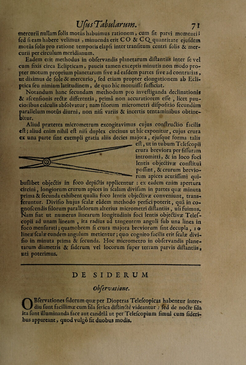 mercurii nullam folis motus habuimus rationem, cum fit parvi momenti» fed fi eam habere velimus , minuenda erit CO & C Q^quantitate ejufdem motus folis pro ratione temporis elapfi inter tranfitum centri folis & mer¬ curii per circulum meridianum. Eadem erit methodus in obfervandis planetarum diflantiis inter fe vel cum fixis circa Eclipticam , paucis tamen exceptis minutis non modo pro¬ pter motum proprium planetarum five ad eafdem partes live ad contrai ias» ut diximus de fole & mercurio, fed etiam propter elongationem ab Ecli¬ ptica feu nimiam latitudinem, de quo hic monuilfe fufficiat. Notandum hanc fecundam methodum pro inveftiganda declinationis & afcenfionis redae differentia, prima non accuratiorem elfe , licet pau¬ cioribus calculis abfolvatur; nam filorum micrometri difpofitio fecundum parallelum motus diurni, non nifi variis & incertis tentaminibus obtine¬ bitur. Aliud praeterea micrometrum excogitavimus cujus conftrudio facilis eft; aliud enim nihil eft nifi duplex circinus ut hic exponitur, cujus crura cx una parte fint exempli gratia aliis decies majora, ejufque forma talis eft, ut in tubumTelefcopii crura breviora perfilTuram intromitti, & in loco foci lentis objettivae conftitui poffint ,& crurum brevio¬ rum apices acutilTimi qui- buflibet objedis in foco depidis applicentur : ex eadem enim apertura circini, longiorum crurum apices in fcalam divifam in partes quae minuta prima & fecunda exhibent qualia foco lentis objedivae conveniunt, trans¬ feruntur. Divifio hujus fcalae eadem methodo perfici poterit, qua in co- gnofeendis filorum parallelorum alterius micrometri diflantiis, ufi fuimus. Nam fiat ut numerus linearum longitudinis foci lentis objedivae Telef- copii ad unam lineam , ita radius ad tangentem anguli fub una linea in foco menfurati; quamobrem fi crura majora breviorum fint decupla, i © lineae fcalae eundem angulum metientur; quo cognito facilis erit fcalae divi¬ fio in minuta prima & fecunda. Hoc micrometro in obfervandis plane¬ tarum diametris & fiderum vel locorum fuper terram parvis diflantiis3 liti poterimus. DE SIDERUM Objervatione. OBfervationes fiderum quae per Dioptras Telefcopicas habentur inter- diu funt facillimae cum fila ferica diftinde videantur ; fed de node fifa ita funt illuminanda face aut candela ut per Telefcopium fimul cum fideli¬ bus appareant > quod vulgo fit duobus modis.