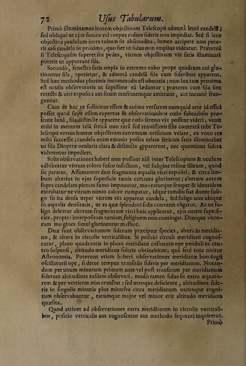 Primo illuminamus lentem obje&ivam Telefcopii admota lenti candeli } fed oblique ut ejus fumus vel corpus radios fideris non impediat. Sed fi lens obje6tiva paululum intra tubum lit abfeondita, lumen accipere non pote¬ rit nifi candela fit proxima, quo fiet ut fidus non amplius videatur. Prgeterei fi Telefcopium fuperctfex pedes, vitrum obje&ivum vix fatis illuminari poterit ut appareant fila. Secundo, feneftrafatis ampla in extremo tubo prope quadrum cui gtu- tinantur fila, aperietur, & admota candela fila cum fideribus apparent. Sed harc methodus plurimis incommodis eft obnoxia ; nam lux tam proxima eft oculis obfervatoris ut fepiffime ea lardantur ; prgeterea cum fila fint retc&a & aeri expofita aut fitum tenfionemque amittunt, aut incaute fran¬ guntur. Cum de hac re follicitus effem & animo verfarem numquid arte id effici poffet quod faepe effem expertus in obfervatianibus coelo fubnubilo prge- fente luna, fila diflincle apparere quse coelo fereno vix poffent videri, venit mihi in mentem tela ferica non rara fed tenuiffimis filis contexta tubi Te¬ lefcopii versus lentem obje<5tivamextremum orificium velare, ex voto res mihi fucceffit; candela enim eminus polita telam fericam fatis illuminabat ut fila Dioptrseocularis clara & diftin&a apparerent, nec quominus fidera viderentur impediret. Solis obfervationes haberi non poffunt nifi inter Telefcopium & oculum adhibeatur vitrum colore fufeo infe&um, vel fuligine refinge illitum, quod fic paratur. Affirmantur duo fragmenta sequalia vitri expoliti, & circa lim¬ bum alterius in ejus fuperficie tsenia cartacea glutinetur; alterum autem fupra candelam piceam fumo imponatur, moveaturque femper & identidem extrahatur ne vitrum nimio calore rumpatur, idque tamdiu fiat donec fuli¬ go fit ita denfa utper vitrum vix appareat candela , fed fuligo non ubique lit aequalis denfitatis, ut ea quae fplendori folis convenit eligatur. Ac ne fu¬ ligo deleatur alterum fragmentum vitri huic applicetur, ejus autem fupeifi- cies, propter interpofitam taeniam,fuliginem non contingat. Denique vitro¬ rum margines fimul glutinentur maftice. Dure funt obfervationum fiderum prgeeipnae fpecies, altera in meridia¬ no, & altera in circulis verticalibus. Si pofitio circuli meridiani cognof- catur, plano quadrantis in plano meridiani collocato ope penduli ex cen¬ tro fufpenfi, altitudo meridiana fideris obtinebitur, qua fere tota nititur Aftronomia. Poterunt etiam haberi obfervationes meridianae horologii ofcillatorii ope, fi detur tempus tranfitus fideris per meridianum. Notan¬ dum per unum minutum primum ante vel pofi tranfitum per meridianum fiderum altitudines eafdem obfervari, modo tamen fidus fit extra gequato- rem & per verticem non tranfeat; fed utroque deficiente , altitudines fide¬ ris in fingulis minutis plus minufve circa meridianum utcunque cogni¬ tum obfervabuntur , earumque major vel minor erit altitudo meridiana attinet ad obfervationes extra meridianum in circulis verticali¬ bus, pofitio verticalis aut cognofcetur aut methodo fequenti inquiretur. Primo qugefita. Quod