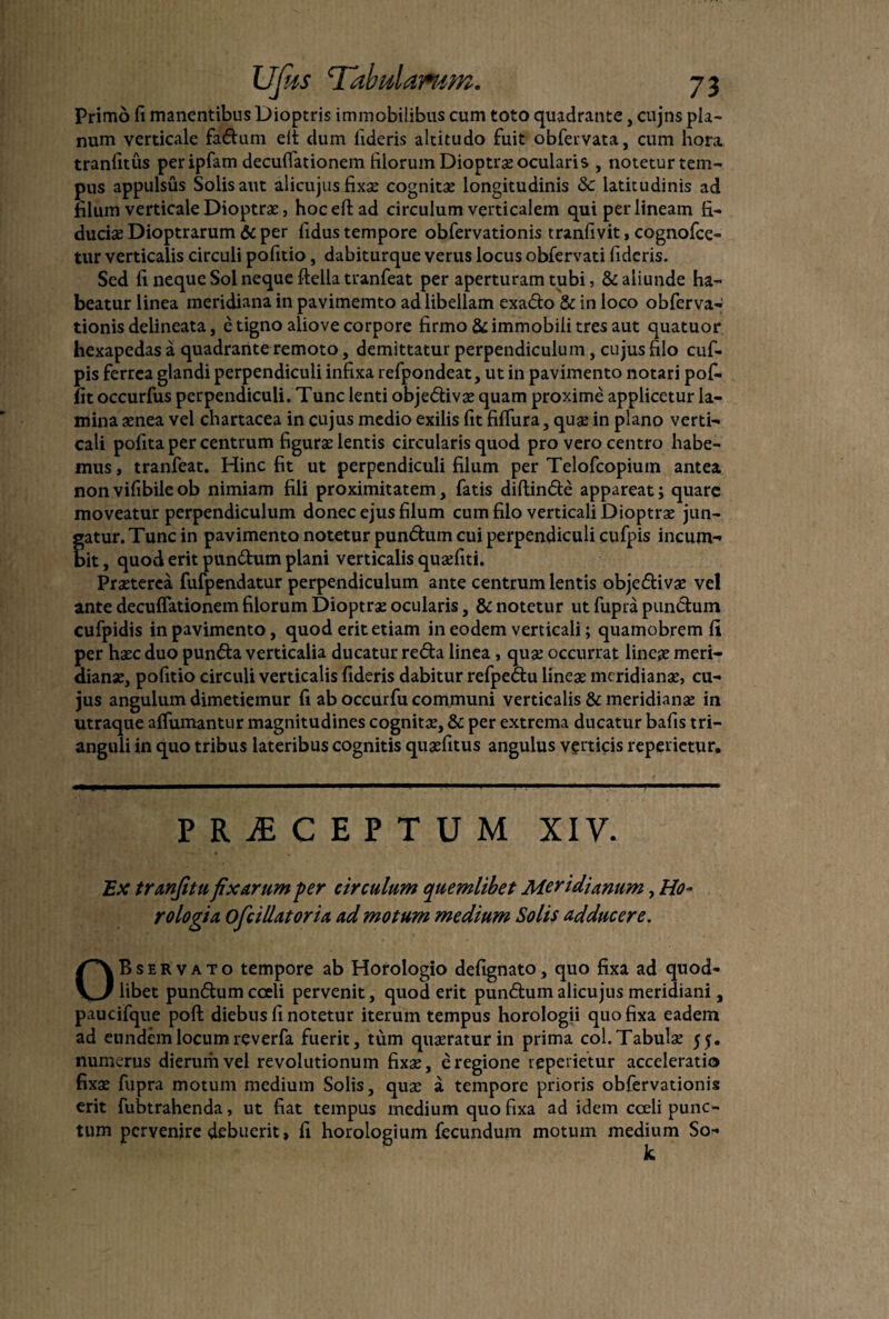 Primo fi manentibus Dioptris immobilibus cum toto quadrante, cujns pla¬ num verticale fadum elt dum fideris altitudo fuit obfervata, cum hora tranfitus peripfam deculfationem filorum Dioptrse ocularis , noteturtem- pus appulsus Solis aut alicujus fixse cognitse longitudinis & latitudinis ad filum verticale Dioptrae, hoceftad circulum verticalem qui per lineam fi¬ duciae Dioptrarum & per fidus tempore obfervationis tranfivit, cognofce- tur verticalis circuli pofitio, dabiturque verus locus obfervati fideris. Sed fi neque Sol neque ftella tranfeat per aperturam tubi, & aliunde ha¬ beatur linea meridiana in pavimemto ad libellam exado & in loco obferva¬ tionis delineata, e tigno aliove corpore firmo & immobili tres aut quatuor hexapedas a quadrante remoto, demittatur perpendiculum, cujus filo cuf- pis ferrea glandi perpendiculi infixa refpondeat, ut in pavimento notari pof- fit occurfus perpendiculi. Tunc lenti objedivae quam proxime applicetur la¬ mina aenea vel chartacea in cujus medio exilis fit fiffura, quse in plano verti¬ cali pofita per centrum figura: lentis circularis quod pro vero centro habe¬ mus , tranfeat. Hinc fit ut perpendiculi filum per Telofcopiuin antea non vifibile ob nimiam fili proximitatem, fatis diftinde appareat; quare moveatur perpendiculum donec ejus filum cum filo verticali Dioptra: jun¬ gatur. Tunc in pavimento notetur pundum cui perpendiculi cufpis incum¬ bit , quod erit pundum plani verticalis quaefiti. Praeterea fufpendatur perpendiculum ante centrum lentis objedivse vel ante decuflationem filorum Dioptrae ocularis, & notetur ut fupra punctum cufpidis in pavimento, quod erit etiam in eodem verticali; quamobrem fi per haec duo punda verticalia ducatur reda linea, quae occurrat lineae meri¬ dianae, pofitio circuli verticalis fideris dabitur refpedu lineae meridianae, cu¬ jus angulum dimetiemur fi ab occurfu communi verticalis & meridianae in utraque afiumantur magnitudines cognitae, & per extrema ducatur bafis tri¬ anguli in quo tribus lateribus cognitis quaefitus angulus verticis repedetur. PRAECEPTUM XIV. Ex tranfitu fixarum per circulum quemlibet Meridianum, Ho¬ rologia. ofcillatoria ad motum medium Solis adducere. OBservato tempore ab Horologio defignato, quo fixa ad quod- libet pundum coeli pervenit, quod erit pundum alicujus meridiani, paucifque poft diebus fi notetur iterum tempus horologii quo fixa eadem ad eundem locum reverfa fuerit, tum quaeratur in prima coi.Tabulae 55. numerus dierum vel revolutionum fixae, e regione repedetur acceleratio fixse fupra motum medium Solis, quae a tempore prioris obfervationis erit fubtrahenda, ut fiat tempus medium quo fixa ad idem coeli punc¬ tum pervenire debuerit, fi horologium fecundum motum medium So-