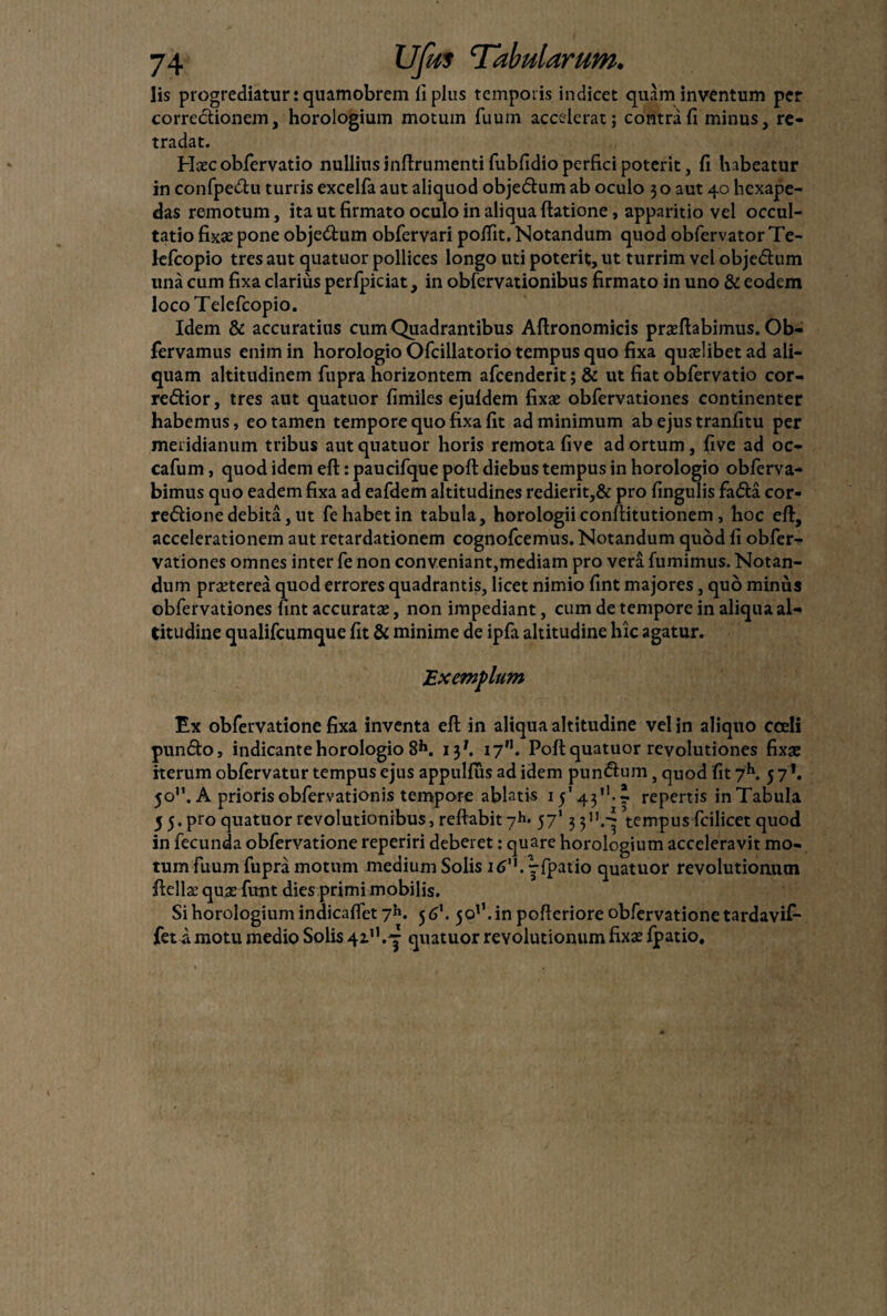 lis progrediatur: quamobrem ii plus temporis indicet quam inventum per correctionem, horologium motum fuum accelerat; contra fi minus, re- tradat. Haecobfervatio nullius inftrumenti fubfidio perfici poterit, fi habeatur in confpedu turris excelfa aut aliquod objedum ab oculo 3 o aut 40 hexape- das remotum, ita ut firmato oculo in aliqua (latione, apparitio vel occul¬ tatio fixae pone objedum obfervari pofiit. Notandum quod obfervator Te- lefcopio tres aut quatuor pollices longo uti poterit, ut turrim vel objedum una cum fixa clarius perfpiciat, in obfervationibus firmato in uno & eodem locoTelefcopio. Idem & accuratius cum Quadrantibus Aftronomicis proflabimus. Ob- fervamus enim in horologio Ofcillatorio tempus quo fixa quolibet ad ali¬ quam altitudinem fupra horizontem afeenderit; & ut fiat obfervatio cor- redior, tres aut quatuor fimiles ejuldem fixo obfervationes continenter habemus, eo tamen tempore quo fixa fit ad minimum ab ejus tranfitu per meridianum tribus aut quatuor horis remota five ad ortum, five ad oc- cafum, quod idem eft: paucifque poft diebus tempus in horologio obferva- bimus quo eadem fixa ad eafdem altitudines redierit,& pro fingulis fada cor- redione debita, ut fe habet in tabula, horologii conftitutionem, hoc efi:, accelerationem aut retardationem cognofcemus. Notandum quod fi obfer¬ vationes omnes inter fe non conveniant,mediam pro vera fumimus. Notan¬ dum praeterea quod errores quadrantis, licet nimio fint majores, quo minus obfervationes fint accuratae, non impediant, cum de tempore in aliqua al¬ titudine qualifeumque fit & minime de ipfa altitudine hic agatur. Exemplum Ex obfervatione fixa inventa efi; in aliqua altitudine vel in aliquo coeli pundo, indicante horologio 8*1. 13*. 17”. Poft quatuor revolutiones fixae iterum obfervatur tempus ejus appulfus ad idem pundum, quod fit 7h. 571. 50”. A priorisobfervationis tempore ablatis repertis inTabuIa 5 5. pro quatuor revolutionibus, reftabit7*». 57' 3 3n.^ tempus fcilicet quod in fecunda obfervatione reperiri deberet: quare horologium acceleravit mo¬ tum fuum fupra motum medium Solis 16'h^fpatio quatuor revolutionum ftella’ quae funt dies primi mobilis. Si horologium indicaflet 7*». 5 6\ 5011. in pofteriore obfervatione tardavif- fet a motu medio Solis quatuor revolutionum fixas fpatio.