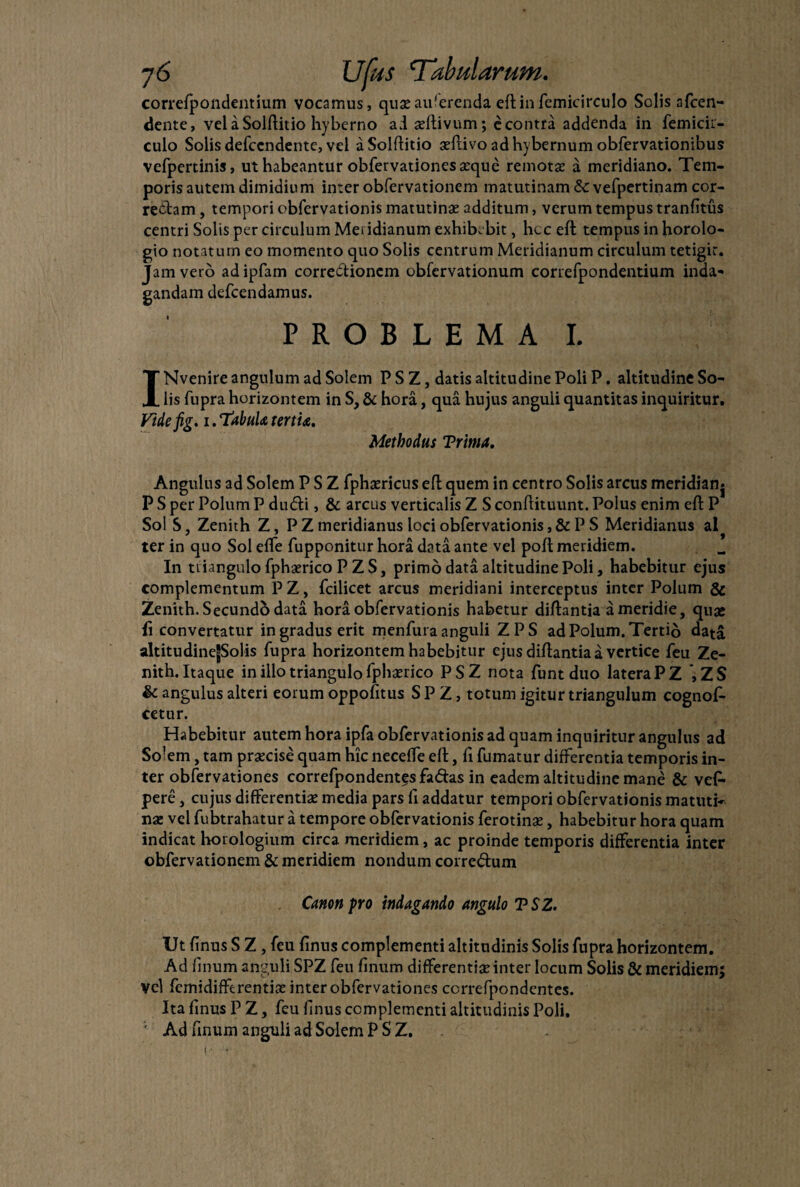 correfpondentium vocamus, quae auferenda eftinfemicirculo Solis afcen- dente, vel a Solftitio hyberno ai activum; econtra addenda in femicir- culo Solis defccndente, vel aSolftitio aeflivo adhybernum obfervationibus vefpertinis, ut habeantur obfervationesarque remotae a meridiano. Tem¬ poris autem dimidium inter obfervationem matutinam &: vefpertinam cor- re&am, tempori obfervationis matutinae additum, verum tempus tranfitus centri Solis per circulum Meridianum exhibebit, hcc eft tempus in horolo¬ gio notatum eo momento quo Solis centrum Meridianum circulum tetigit. Jam vero adipfam corre&ioncm obfervationum correfpondentium inda¬ gandam defeendamus. PROBLEMA I. INvenire angulum ad Solem P S Z, datis altitudine Poli P. altitudine So¬ lis fupra horizontem in S, & hora, qua hujus anguli quantitas inquiritur. Vtdefig. 1. TabuU tertiae. Methodus Trima. Angulus ad Solem P S Z fphaericus eft quem in centro Solis arcus meridian* P S per Polum P du<fti, & arcus verticalis Z S conflituunt. Polus enim eft P Sol S, Zenith Z, P Z meridianus loci obfervationis, & P S Meridianus ai ter in quo Sol effe fupponitur hora data ante vel poft meridiem. In triangulo fpharrico P ZS, primo data altitudine Poli, habebitur ejus complementum PZ, fcilicet arcus meridiani interceptus inter Polum & Zenith. Secund5 data hora obfervationis habetur diftantia a meridie, quae (i convertatur in gradus erit menfura anguli ZPS ad Polum. Tertio data altitudinejJSolis fupra horizontem habebitur ejus diftantia a vertice feu Ze¬ nith. Itaque in illo triangulo fplmico PSZ nota funt duo latera PZ ZS & angulus alteri eorum oppofitus S P Z, totum igitur triangulum cognof- cetur. Habebitur autem hora ipfa obfervationis ad quam inquiritur angulus ad Solem, tam praecise quam hic neceffe eft, fi fumatur differentia temporis in¬ ter obfervationes correfpondentes fa&as in eadem altitudine mane & vef- pere, cujus differentiae media pars fi addatur tempori obfervationis matuti¬ nae vel fubtrahatur a tempore obfervationis ferotinae, habebitur hora quam indicat horologium circa meridiem, ac proinde temporis differentia inter obfervationem & meridiem nondum corre&um Canon pro indagando angulo TSZ. Ut finus S Z, feu finus complementi altitudinis Solis fupra horizontem. Ad finum anguli SPZ feu finum differenti# inter locum Solis & meridiem; Vel femidifferentia: inter obfervationes correfpondentes. Ita finus P Z, feu finus complementi altitudinis Poli. ' Ad unum anguli ad Solem PSZ.