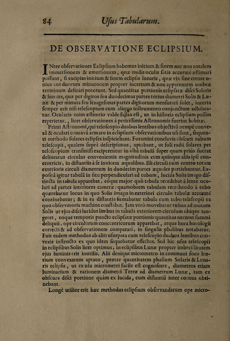 DE OBSERVATIONE ECLIPSIUM. INter obfervationes Eclipfium habemus initium & finem nec non totalem immerfionem & emerfionem, qnae nudis oculis fatis accurate aeftimari polfunt, fi excipias initium & finem eclipfis lunaris , quae vix fine errore u- nius aut duorum minutorum propter incertum & non apparentem umbrae terminum definiri poterunt. Sed quantitas portionis eclipfatae difei Solaris & lunairs,quae per digitos feu duodecimas partes totius diametri Solis & La¬ use & per minuta feu fexagefimas partes digitorum menfurari folet, incerta femper erit nifi telefcopium cum aliquo inftrumento conjundum adhibea¬ tur. Ocularis enim aeftimtio valde fallax eft, ut inhifioria eclipfium paffim repedetur., licet obfervationes a peritifiimis Aftronomis fuerint habitae. Primi Aftronomi,qui telofcopio duabus lentibus objediva nempe conve¬ xa & oculari concava armato in eclipfium obfervationibus ufi funt, fequen- ti methodo folares eclipfes infpiciebant. Foramini conclavis obfcuri tubum telefcopii, qualem fupra defcripfimus, aptabant, ut foli radii folares per telofcopium tranfmilfi exciperentur in alba tabula fuper quam prius fuerat delineatus circulus convenientis magnitudinis cum quinque aliis ipfi con¬ centricis, in diftantiis a fe invicem aequalibus. Illi circuli cum centro totam exterioris circuli diametrum in duodecim partes aequales partiebantur. Ex¬ polita igitur tabula in fitu perpendiculari ad tubum, lucida Solis imago dif- tinda in tabula apparebat, eoque major quo tabula recedebat a lente ocu¬ lari ad partes interiores camerse; quamobrem tabulam retrahendo a tubo quaerebatur locus in quo Solis imago in exteriori circulo tabulae accurate continebatur; & in ea diftantia firmabatur tabula cum tubo telefcopii ex quo obfervatoria machina conflabat. Jam vero movebatur tubus ad motum Solis ut ejus difei lucidus limbus in tabula exteriorem circulum ubique tan¬ geret , eoque temporis pundo eclipfatae portionis quantitas necnon fummi deliquii, ope circulorum concentricorum apparebat, atque hora horologii corredi& ad obfervationem comparati, in lingulis phafibus notabatur. Fuit eadem methodus ab aliis ufurpata cum telefcopio duabus lentibus con¬ vexis inftrudo ex quo idem fequebatur effedus. Sed hic ufus telefcopii in eclipfibus Solis licet optimus, in eclipfibus Lunae propter imbecillitatem ejus luminis erit inutilis. Alii denique micrometro in communi foco len¬ tium convexarum aptato, praeter quantitatem phafium Solaris & Luna¬ ris eclipfis , ut ex ulu micrometri facile eft cognofcere , diametros etiam luminarium & rationem diametri Terrae ad diametrum Lunae, tam ex obfcura difei portione quam ex lucida, cum diftantia inter cornua obti¬ nebant. Longe utilior erit haec methodus eclipfium obfervandarum ope micro-