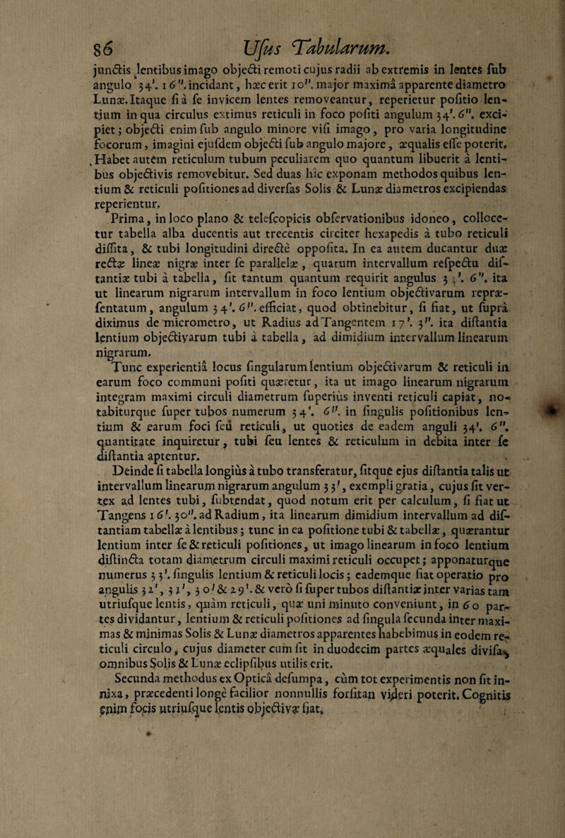 jundis .lentibus imago obje&i remoti cujus radii ab extremis in lentes fub angulo 34*. 16.incidant, hxcerit iop. major maxima apparente diametro Lunx. Itaque fi a fe invicem lentes removeantur, reperietur pofitio len¬ tium in qua circulus extimus reticuli in foco pofiti angulum 34\6. exci¬ piet ; obje&i enim fub angulo minore vifi imago, pro varia longitudine focorum, imagini ejufdem obje<5ti fub angulo majore, squalis efie poterit. .Habet autem reticulum tubum peculiarem quo quantum libuerit a lenti¬ bus obje&ivis removebitur. Sed duas hic exponam methodos quibus len¬ tium & reticuli pofitiones ad diverfas Solis & Lunx diametros excipiendas reperientur. Prima, in loco plano & telefcopicis obfervationibus idoneo, colloce¬ tur tabella alba ducentis aut trecentis circiter hexapedis a tubo reticuli dilfita, & tubi longitudini dire&e oppofita. In ea autem ducantur dux reifis lines nigrs inter fe parallels , quarum intervallum refpe£hi dif- tantis tubi a tabella, fit tantum quantum requirit angulus 3 6. ita ut linearum nigrarum intervallum in foco lentium obje&ivarum reprs- fentatum, angulum 34’. 6>'. efficiat, quod obtinebitur, fi fiat, ut fupra diximus de micrometro, ut Radius adTangentem 17'. 37’. ita difiantia lentium obje&iyarum tubi a tabella, ad dimidium intervallum linearum nigrarum. Tunc experientia locus fingularum lentium obje<5tivarum & reticuli in earum foco communi pofiti quxretur, ita ut imago linearum nigrarum integram maximi circuli diametrum fuperius inventi reticuli capiat, no- tabiturque fuper tubos numerum 34'. 6]K in fingulis pofitionibus len¬ tium & earum foci feu reticuli, ut quoties de eadem anguli 34'. 6”. quantitate inquiretur, tubi feu lentes & reticulum in debita inter fe difiantia aptentur. Deinde fi tabella longius a tubo transferatur, fitque ejus difiantia talis ut intervallum linearum nigrarum angulum 33', exempli gratia, cujus fit ver¬ tex a,d lentes tubi, fubtendat, quod notum erit per calculum, fi fiat ut Tangens 1 6'. 30''. ad Radium, ita linearum dimidium intervallum ad difi- tantiam tabells a lentibus; tunc in ea politione tubi &tabellx, quxrantur lentium inter fe& reticuli pofitiones, ut imago linearum in foco lentium difiinda totam diametrum circuli maximi reticuli occupet; apponaturque numerus 33’. fingulis lentium & reticuli locis; eademque fiat operatio pro angulis 31', 3 i’y 3 o7& 2.9’. & vero fi fuper tubos difiantix jnter varias tam utriufque lentis, quam reticuli, qux uni minuto conveniunt, in 60 par¬ tes dividantur, lentium & reticuli pofitiones ad lingula fecunda inter maxi¬ mas & minimas Solis & Lunx diametros apparentes habebimus in eodem re¬ ticuli circulo, cujus diameter cum fit in duodecim partes squales divifa^ omnibus Solis & Lunx edipfibus utilis erit. Secunda methodus ex Optica defumpa, cum tot experimentis non fit in¬ nixa, prxcedenti longe facilior nonnullis forfitan videri poterit. Cognitis £p«n focis utriufque lentis obje&ivx fiat.