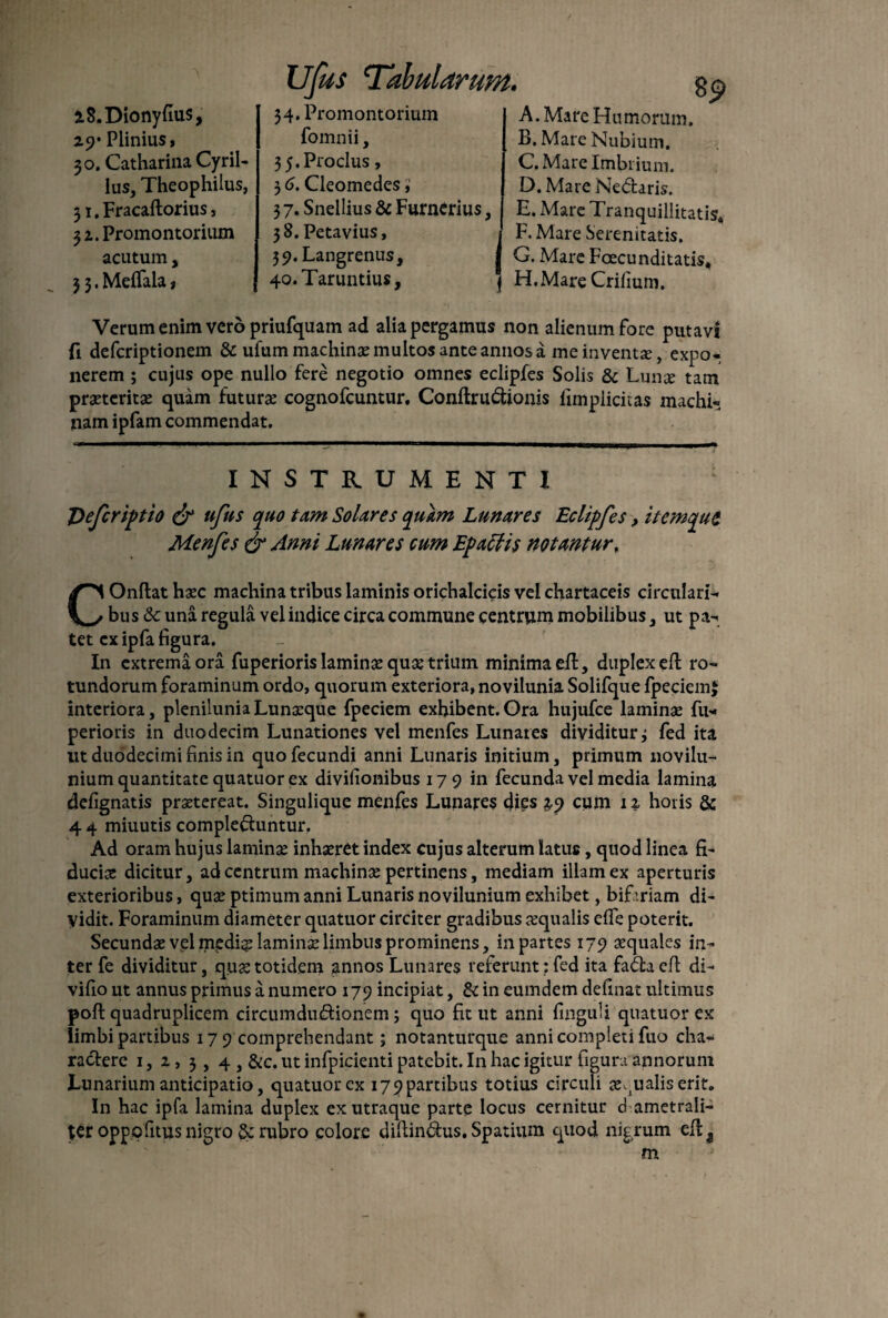 iS.Dionyfius, 2.9* Plinius, 30. Catharina Cyril- lus, Theophilus, 31. Fracaftorius, 3 2. Promontorium acutum, 3 3. Meflala, UJus ‘Tabularum. 34. Promontorium fomnii, 3 5.Proclus, 3 6. Cleomedes, 37. Snellius & Furncrius 3 8. Petavius, 39. Langrenus, 40. Taruntius, A. Mare Humorum. B. Mare Nubium. C. Mare Imbrium. D. MareNedaris. I E. Mare Tranquillitatis» (F. Mare Serenitatis. G. Mare Foecunditatis, | H.MareCrifium. Verum enim vero priufquam ad alia pergamus non alienum Fore putavi fi defcriptionem & ufum machinae multos ante annos a me inventae, expo¬ nerem ; cujus ope nullo fere negotio omnes eclipfes Solis & Luna: tam praeteritas quam futurae cognofcuntur. Conftrudionis limplicitas machi¬ nam ipfam commendat. ----.-—-,-, , | .t^.tT-| m in -— INSTRUMENTI : Deferiptio & ufus quo tum Solares quam Lunares Eclipfes, itemqut Menfes & Anni Lunares cum Epatlis notantur, COnftat haec machina tribus laminis orichalcicis vel chartaceis circulari¬ bus <k una regula vel indice circa commune centrum mobilibus , ut pa¬ tet ex ipfa figura. In extremiora fuperioris laminae quae trium minima eft, duplex eft ro¬ tundorum foraminum ordo, quorum exteriora, novilunia Solifque fpeciem$ interiora, plenilunia Lunaeque fpeciem exhibent. Ora hujufce laminae fu¬ perioris in duodecim Lunationes vel menfes Lunares dividitur3 fed ita ut duodecimi finis in quo fecundi anni Lunaris initium, primum novilu- nium quantitate quatuor ex divifionibus 179 in fecunda vel media lamina defignatis praetereat. Singulique menfes Lunares dies 3,9 cum 1 % horis & 44 miuutis compleduntur. Ad oram hujus lamina; inhaeret index cujus alterum latus , quod linea fi¬ duciae dicitur, ad centrum machinae pertinens, mediam illam ex aperturis exterioribus, qua; ptimum anni Lunaris novilunium exhibet, bifariam di¬ vidit. Foraminum diameter quatuor circiter gradibus requalis effe poterit. Secundae vel m^di? lamina; limbus prominens, in partes 179 aequales in¬ ter fe dividitur, qua;totidem annos Lunares referunt:fed ita fada eft di- vifio ut annus primus a numero 179 incipiat, 8i in eumdem definat ultimus poft quadruplicem circumdudionem ; quo fit ut anni finguli quatuor ex limbi partibus 17 9 comprehendant; notanturque anni completi fuo cha- radere 1, 2., 3,4 , &c. ut infpicienti patebit. In hac igitur figura annorum Lunarium anticipatio, quatuor ex i79partibus totius circuli aqualis erit. In hac ipfa lamina duplex ex utraque parte locus cernitur d ametrali- ter oppofitus nigro & rubro colore diftindus. Spatium quod nigrum eft3 m