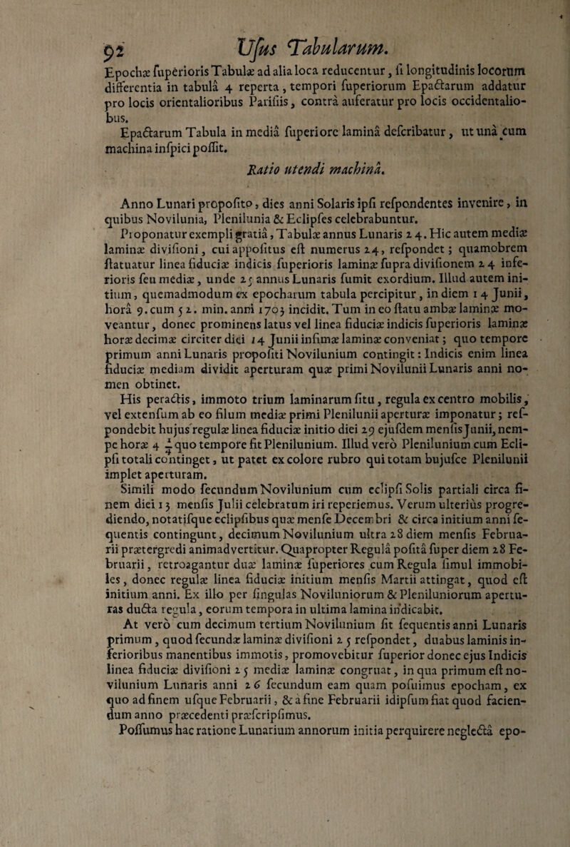 Epochat fuperioris Tabulae ad alia loca reducentur, fi longitudinis locorum differentia in tabula 4 reperta , tempori fuperiorum Epaftarum addatur pro locis orientalioribus Paridis, contra auferatur pro locis occidentalio- bus. Epadarum Tabula in media fuperiore lamina deferibatur, ut una cum machina infpici poffit. Ratio utendi machina. Anno Lunari propofito, dies anni Solaris ipfi refpondentes invenire, in quibus Novilunia, Plenilunia & Eclipfes celebrabuntur. Pioponatur exempli gratia,Tabulae annus Lunaris z4.Hicautem mediae laminae divifioni, cuiappofitus eft numerus 14, refpondet; quamobrem ffatuatur linea fiduciae indicis fuperioris laminae fupradivifionem 14 infe¬ rioris feu mediae, unde 25 annus Lunaris fumit exordium. Illud autem ini¬ tium , quemadmodum ex epocharum tabula percipitur, in diem 1 4 Junii, hora 9. cum 51. min.anni 1705 incidit. Tum in eo flatu ambae laminae mo¬ veantur, donec prominens latus vel linea fiduciae indicis fuperioris laminae horae decimae circiter diei 14 Junii infimae laminae conveniat; quo tempore primum anni Lunaris propofiti Novilunium contingit: Indicis enim linea fiduciae mediam dividit aperturam quae primi Novilunii Lunaris anni no¬ men obtinet. His peradis, immoto trium laminarum litu, regula ex centro mobilis, vel extenfum ab eo filum mediae primi Plenilunii aperturae imponatur; ref- pondebit hujus regulas linea fiduciae initio diei 29 ejufdem menfis Junii, nem¬ pe horae 4 1 quo tempore fit Plenilunium. Illud vero Plenilunium cum Ecli- pfi totali continget, ut patet ex colore rubro qui totam bujufce Plenilunii implet aperturam. Simili modo fecundum Novilunium cum eclipfi Solis partiali circa fi¬ nem diei 13 menfis Julii celebratum iri reperiemus. Verum ulterius progre¬ diendo, notatifque eclipfibus quae menfe Decembri & circa initium anni fe- quentis contingunt, decimum Novilunium ultra 28 diem menfis Februa¬ rii praetergredi animadvertitur. Quapropter Regula pofita fuper diem 28 Fe¬ bruarii, retroagantur duaa laminae fuperiores cum Regula fimul immobi¬ les, donec regulae linea fiducia: initium menfis Martii attingat, quod eft initium anni. Ex illo per fingulas Noviluniorum & Pleniluniorum apertu¬ ras duda regula, eorum tempora in ultima lamina indicabit. At vero cum decimum tertium Novilunium fit fequentis anni Lunaris primum, quod fecundae laminae divifioni 2 5 refpondet, duabus laminis in¬ ferioribus manentibus immotis, promovebitur fuperior donec ejus Indicis linea fiduciae divifioni 25 mediae lamina: congruat, in qua primum eff no¬ vilunium Lunaris anni 16 fecundum eam quam pofuimus epocham, ex quo ad finem ufque Februarii, & a fine Februarii idipfum fiat quod facien¬ dum anno praecedenti praffcripfimus. Poffumus hac ratione Lunarium annorum initia perquirere negledea epo-