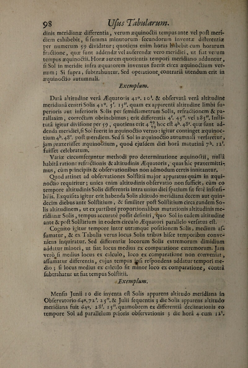 dinis meridiana: differentia, verum gquinoftii tempus ante vel poft meri¬ diem exhibebit, fi fumma minutorum fecundorum inventae differentiae per numerum 59 dividatur; quotiens enim horas habebit cum horarum fractione, quae funt addendae vel auferendae vero meridiei, ut fiat verum tempus aequinodii.Horae autem quotientis tempori meridiano adduntur, fi Sol in meridie infra aequatorem inventus fuerit circa aequinoctium ver¬ num; Si fupra, fubtrahuntur. Sed operatione, contraria utendum erit in sequinoCtio autumnali. Exemplum, Data altitudine vera Aquatoris 410. io\ Se obfervata vera altitudine meridiana centri Solis 4 i°. 5'. 15. quam ex apparenti altitudine limbi fu- penoris aut inferioris Solis per femidiametrum Solis, refraCtionem & pa- rallaxim, correCtam obtinebimus; erit differentia 4'. 45”. vel 285. Infti- tuta igitur divifione per 59 , quotiens erit 4 ^9phoc eft 4h. 48'. qua: funt ad¬ denda meridiei,fi So! fuerit in aequinodtio verno: igitur continget aequinoc- tium4h.48’. poft meridiem. Sed fi Sol in aequinodtio autumnali verfaretur, jam praeteriiffet aequinoctium, quod ejufdem diei hora matutina yK 11'. fuiffet celebratum. Variae circumferuntur methodi pro determinatione aequinodtii, nulla habita ratione refmCtionis & altitudinis ^Equatoris, quas hic praetermitti¬ mus , cum principiis & obfervationibus non admodum certis innitantur. Quod attinet ad obfervationes Solftitii major apparatus quam in acqui- nodtio requiritur; unica enim altitudinisobfervatio nonfufficit, cum co tempore altitudinis Solis differentia intra unius diei fpatium fit fere infenfi- bilis. Exquifita igitur erit habenda Solis altitudo meridiana decem aut quin¬ decim diebus ante Solftitium , & fimiliter poft Solftitium circa .eandem So¬ lis altitudinem, ut ex partibus' proportionalibus mutationis altitudinis me¬ ridianae Solis , tempus accurate polTit definiri, quo Sol in eadem altitudine ante & poft Solftitium in eodem circulo Aquatori parallelo verfatus eft. Cognito igitur tempore inter utramque pofitionem Solis, medium af- fumatur, & ex Tabulis verus locus Solis tribus hifce temporibus conve¬ niens inquiratur. Sed differentiae locorum Solis extremorum dimidium addatur minori, ut fiat locus medius ex comparatione extremorum. Jam vero fi medius locus ex calculo, loco ex comparatione non conveniat, affumatur differentia, cujus tempus ^pfi refpondens addatur tempori me¬ dio ; fi locus medius ex calculo fit minor loco ex comparatione, contra fubtrahatur ut fiat tempus Solftitii. Exemplum. Menfis Junii 10 die inventa eft Solis apparens altitudo meridiana in Obfervatorio 640.7 2'. 25. & Julii fequentis 3 die Solis apparens altitudo meridiana fuit 040. 28’. 1 5.quamobrem ex differentia declinationis eo